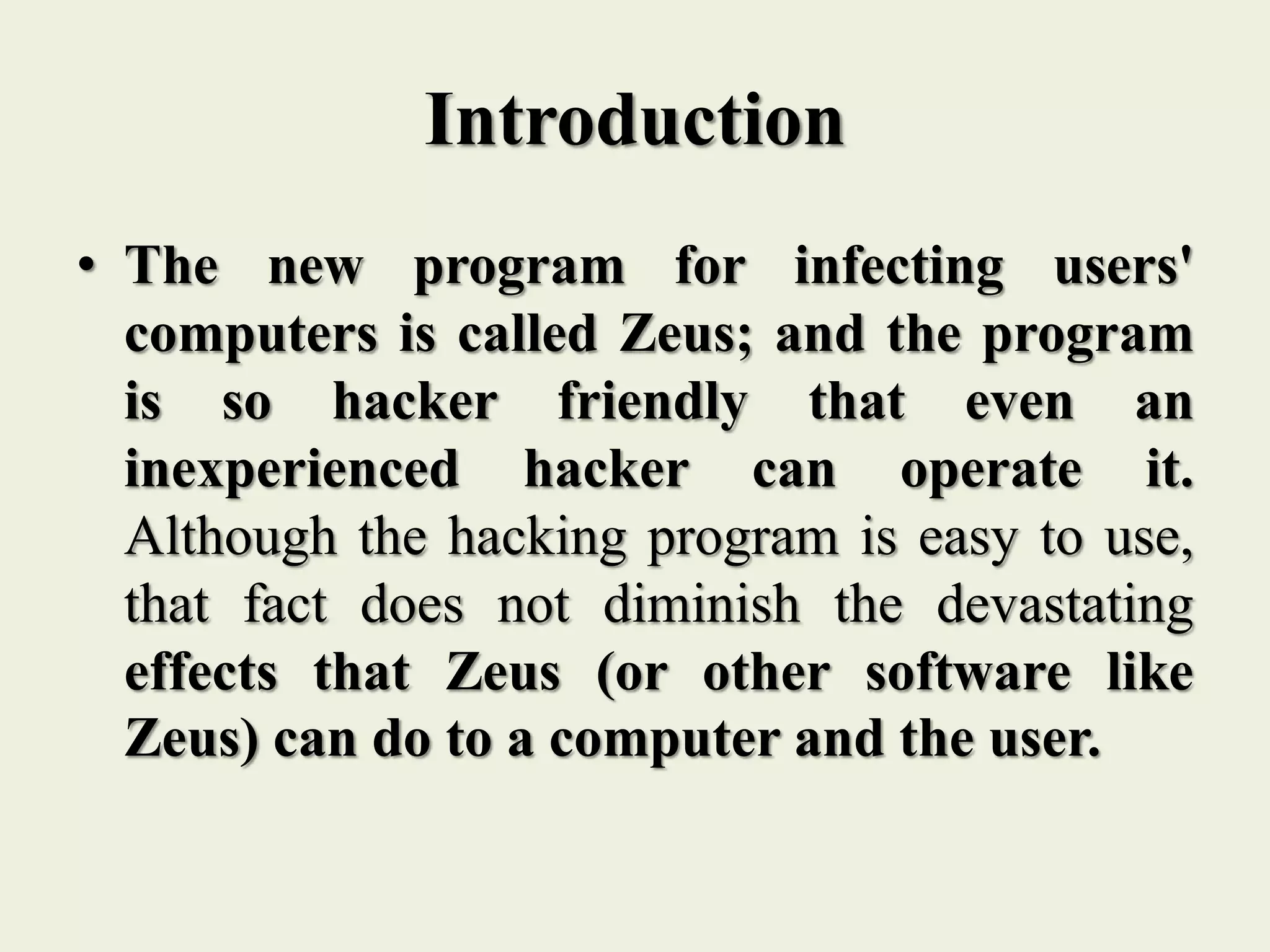 Introduction
• The new program for infecting users'
computers is called Zeus; and the program
is so hacker friendly that even an
inexperienced hacker can operate it.
Although the hacking program is easy to use,
that fact does not diminish the devastating
effects that Zeus (or other software like
Zeus) can do to a computer and the user.
 