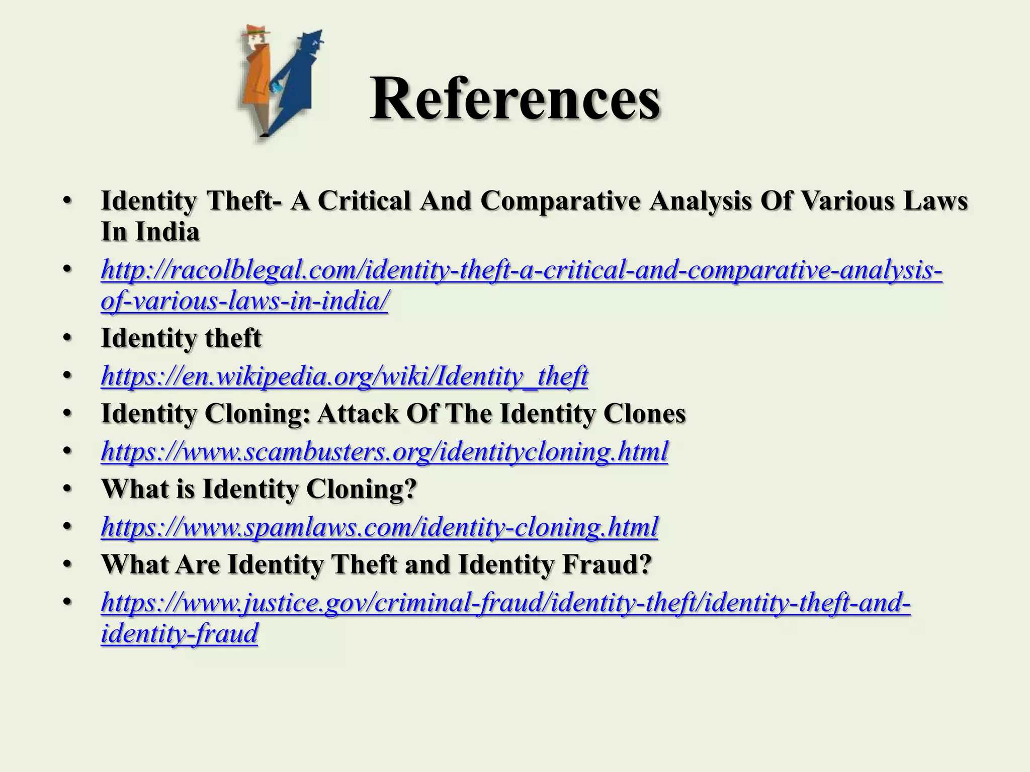 References
• Identity Theft- A Critical And Comparative Analysis Of Various Laws
In India
• http://racolblegal.com/identity-theft-a-critical-and-comparative-analysis-
of-various-laws-in-india/
• Identity theft
• https://en.wikipedia.org/wiki/Identity_theft
• Identity Cloning: Attack Of The Identity Clones
• https://www.scambusters.org/identitycloning.html
• What is Identity Cloning?
• https://www.spamlaws.com/identity-cloning.html
• What Are Identity Theft and Identity Fraud?
• https://www.justice.gov/criminal-fraud/identity-theft/identity-theft-and-
identity-fraud
 