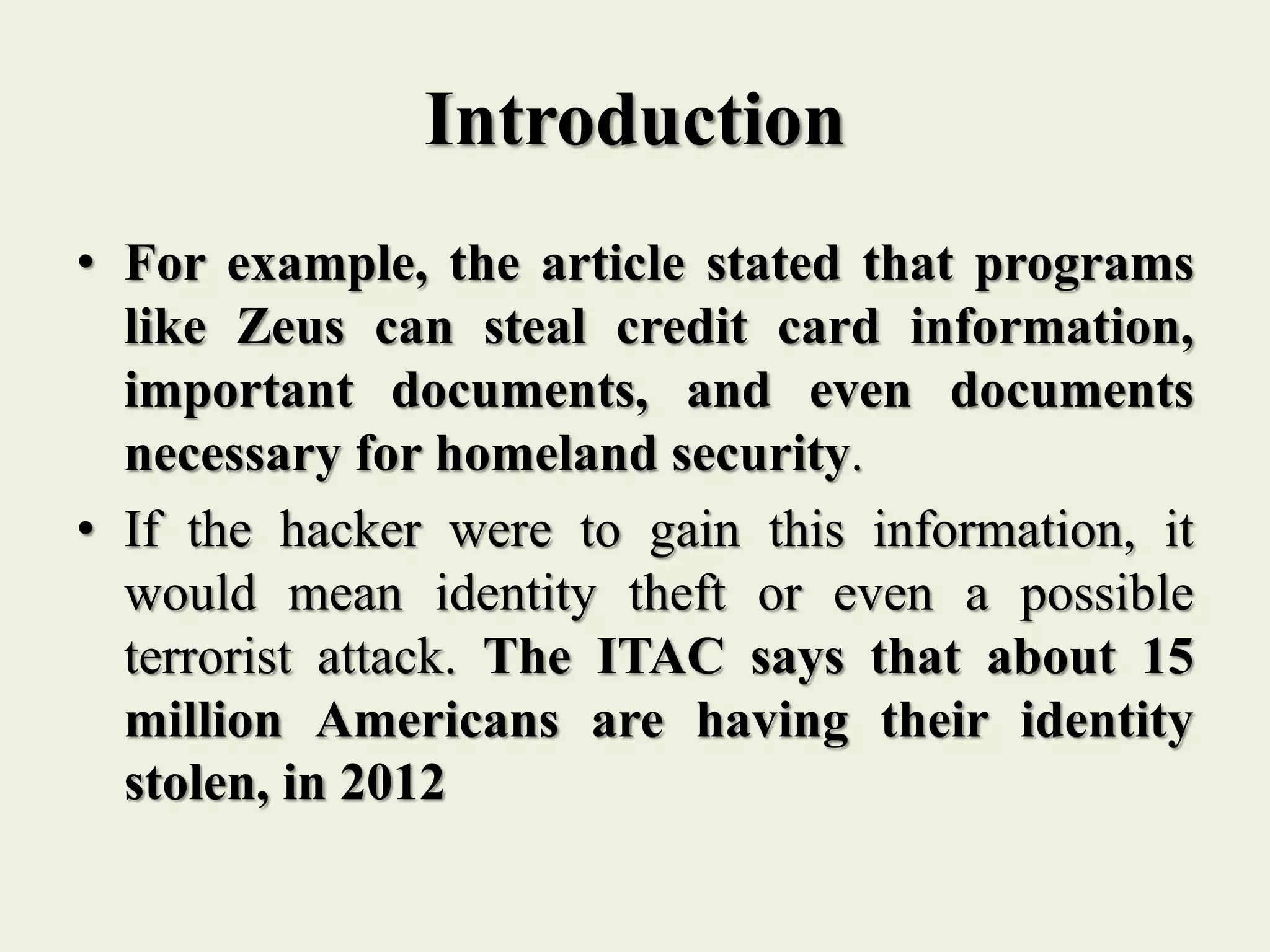 Introduction
• For example, the article stated that programs
like Zeus can steal credit card information,
important documents, and even documents
necessary for homeland security.
• If the hacker were to gain this information, it
would mean identity theft or even a possible
terrorist attack. The ITAC says that about 15
million Americans are having their identity
stolen, in 2012
 