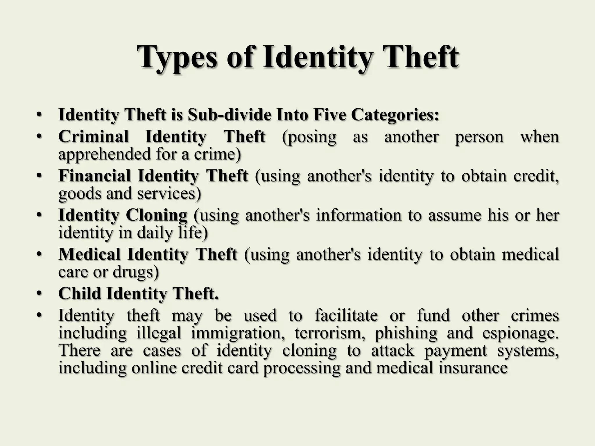 Types of Identity Theft
• Identity Theft is Sub-divide Into Five Categories:
• Criminal Identity Theft (posing as another person when
apprehended for a crime)
• Financial Identity Theft (using another's identity to obtain credit,
goods and services)
• Identity Cloning (using another's information to assume his or her
identity in daily life)
• Medical Identity Theft (using another's identity to obtain medical
care or drugs)
• Child Identity Theft.
• Identity theft may be used to facilitate or fund other crimes
including illegal immigration, terrorism, phishing and espionage.
There are cases of identity cloning to attack payment systems,
including online credit card processing and medical insurance
 