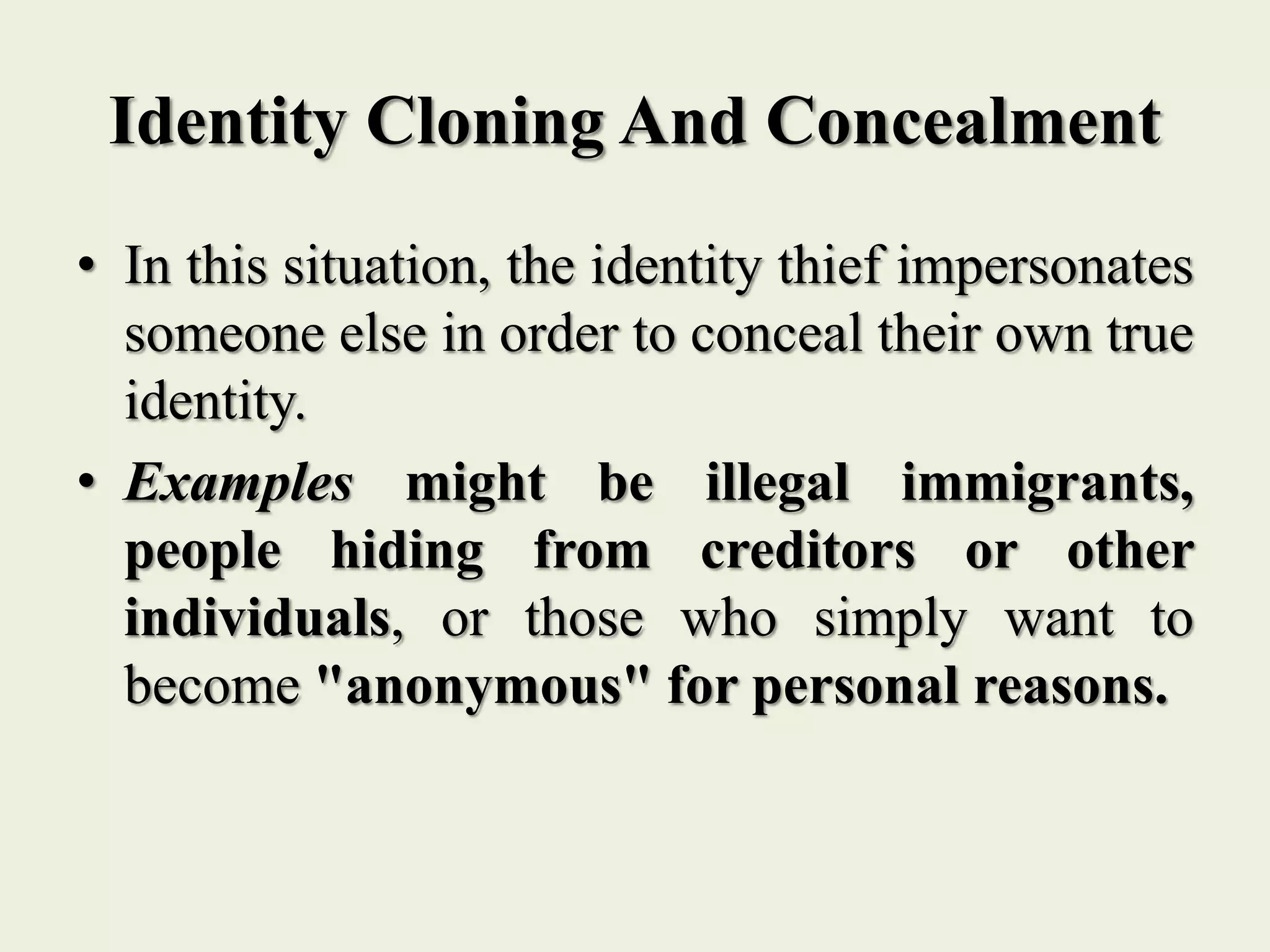 Identity Cloning And Concealment
• In this situation, the identity thief impersonates
someone else in order to conceal their own true
identity.
• Examples might be illegal immigrants,
people hiding from creditors or other
individuals, or those who simply want to
become "anonymous" for personal reasons.
 