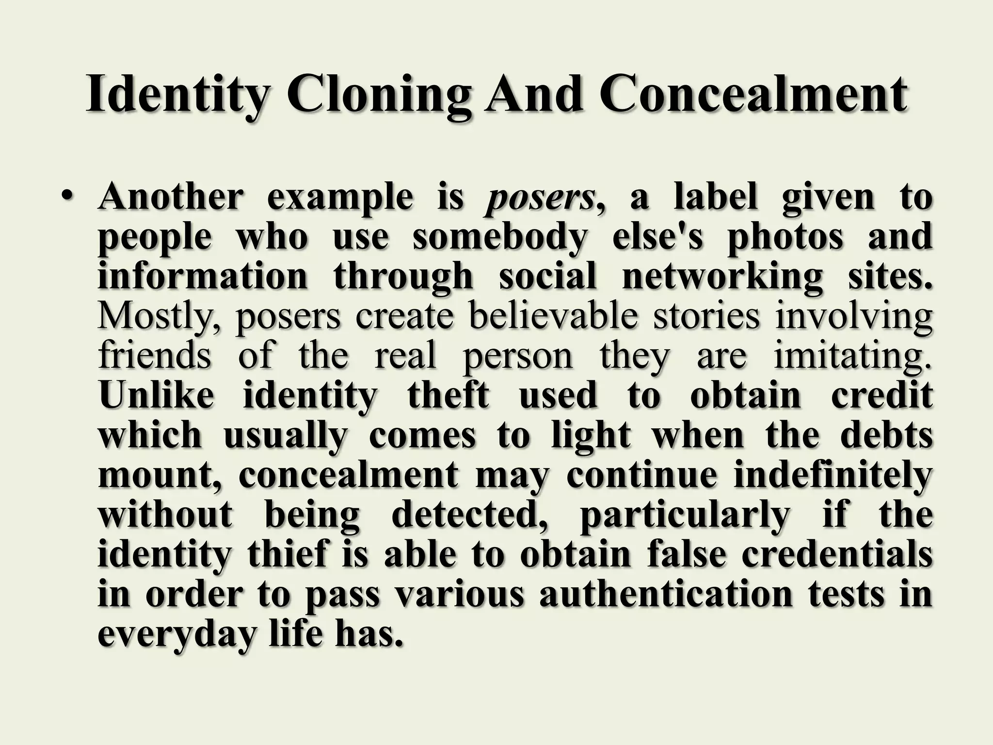 Identity Cloning And Concealment
• Another example is posers, a label given to
people who use somebody else's photos and
information through social networking sites.
Mostly, posers create believable stories involving
friends of the real person they are imitating.
Unlike identity theft used to obtain credit
which usually comes to light when the debts
mount, concealment may continue indefinitely
without being detected, particularly if the
identity thief is able to obtain false credentials
in order to pass various authentication tests in
everyday life has.
 