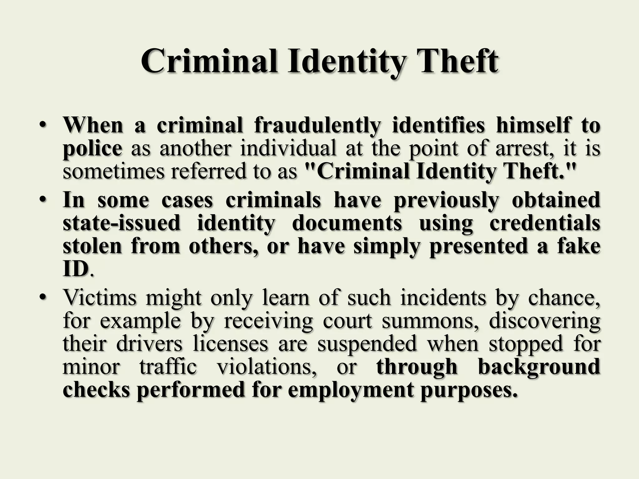 Criminal Identity Theft
• When a criminal fraudulently identifies himself to
police as another individual at the point of arrest, it is
sometimes referred to as "Criminal Identity Theft."
• In some cases criminals have previously obtained
state-issued identity documents using credentials
stolen from others, or have simply presented a fake
ID.
• Victims might only learn of such incidents by chance,
for example by receiving court summons, discovering
their drivers licenses are suspended when stopped for
minor traffic violations, or through background
checks performed for employment purposes.
 