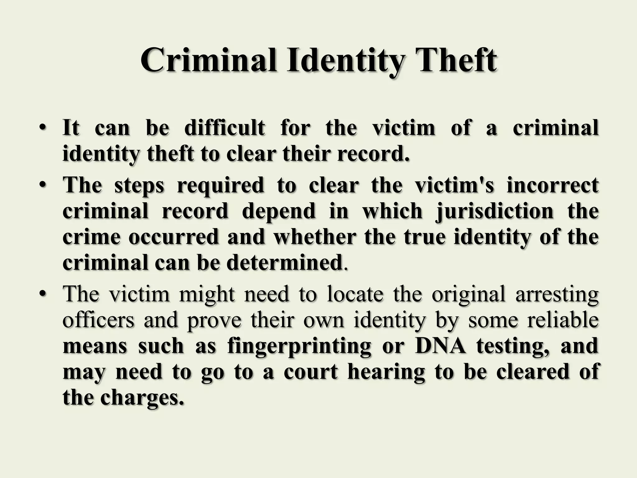 Criminal Identity Theft
• It can be difficult for the victim of a criminal
identity theft to clear their record.
• The steps required to clear the victim's incorrect
criminal record depend in which jurisdiction the
crime occurred and whether the true identity of the
criminal can be determined.
• The victim might need to locate the original arresting
officers and prove their own identity by some reliable
means such as fingerprinting or DNA testing, and
may need to go to a court hearing to be cleared of
the charges.
 