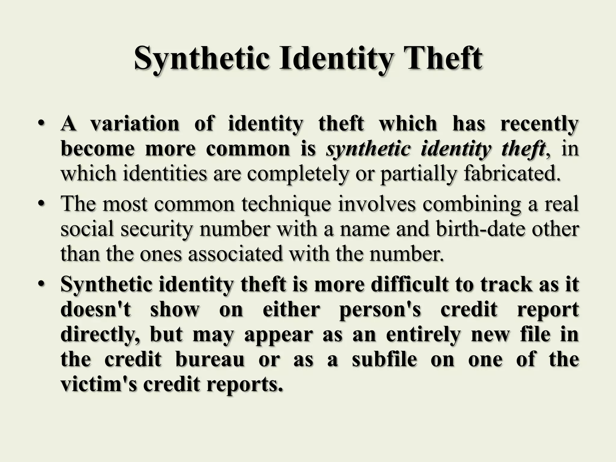 Synthetic Identity Theft
• A variation of identity theft which has recently
become more common is synthetic identity theft, in
which identities are completely or partially fabricated.
• The most common technique involves combining a real
social security number with a name and birth-date other
than the ones associated with the number.
• Synthetic identity theft is more difficult to track as it
doesn't show on either person's credit report
directly, but may appear as an entirely new file in
the credit bureau or as a subfile on one of the
victim's credit reports.
 