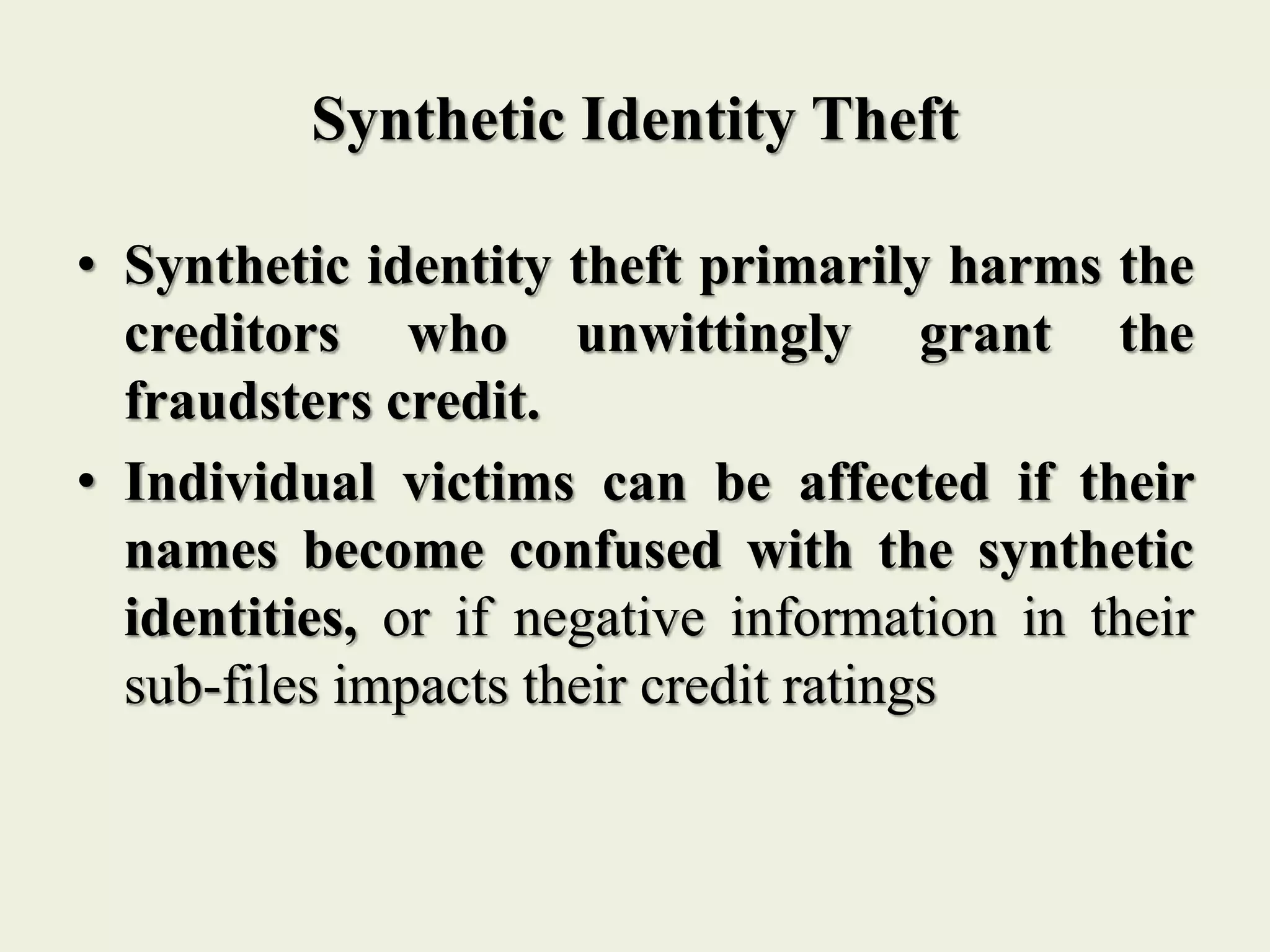 Synthetic Identity Theft
• Synthetic identity theft primarily harms the
creditors who unwittingly grant the
fraudsters credit.
• Individual victims can be affected if their
names become confused with the synthetic
identities, or if negative information in their
sub-files impacts their credit ratings
 