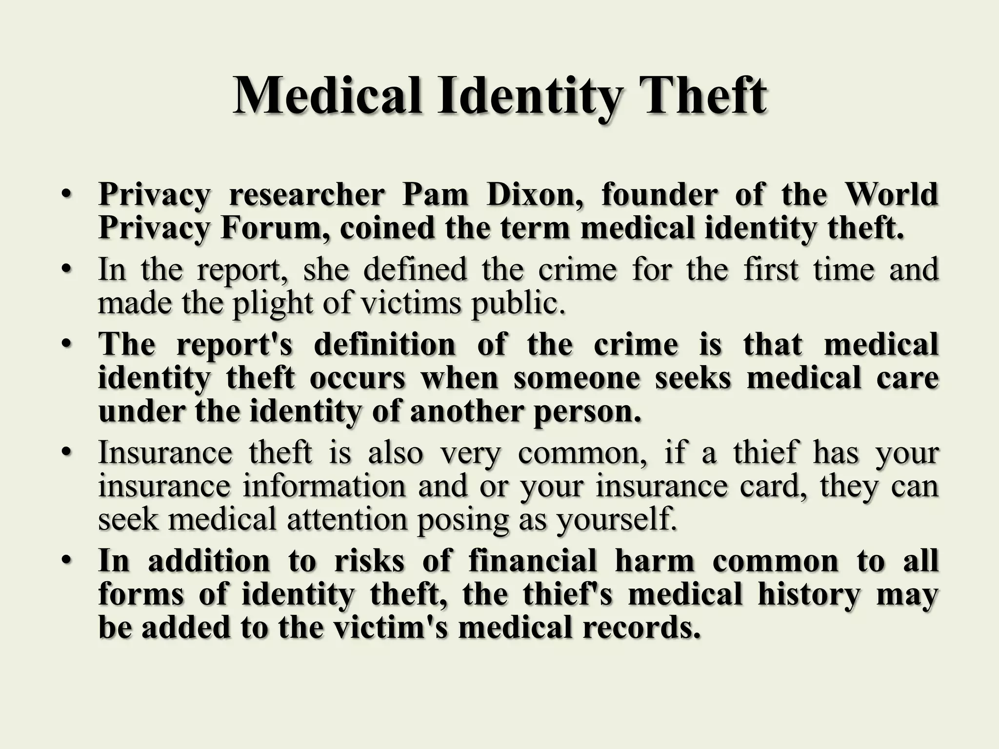 Medical Identity Theft
• Privacy researcher Pam Dixon, founder of the World
Privacy Forum, coined the term medical identity theft.
• In the report, she defined the crime for the first time and
made the plight of victims public.
• The report's definition of the crime is that medical
identity theft occurs when someone seeks medical care
under the identity of another person.
• Insurance theft is also very common, if a thief has your
insurance information and or your insurance card, they can
seek medical attention posing as yourself.
• In addition to risks of financial harm common to all
forms of identity theft, the thief's medical history may
be added to the victim's medical records.
 