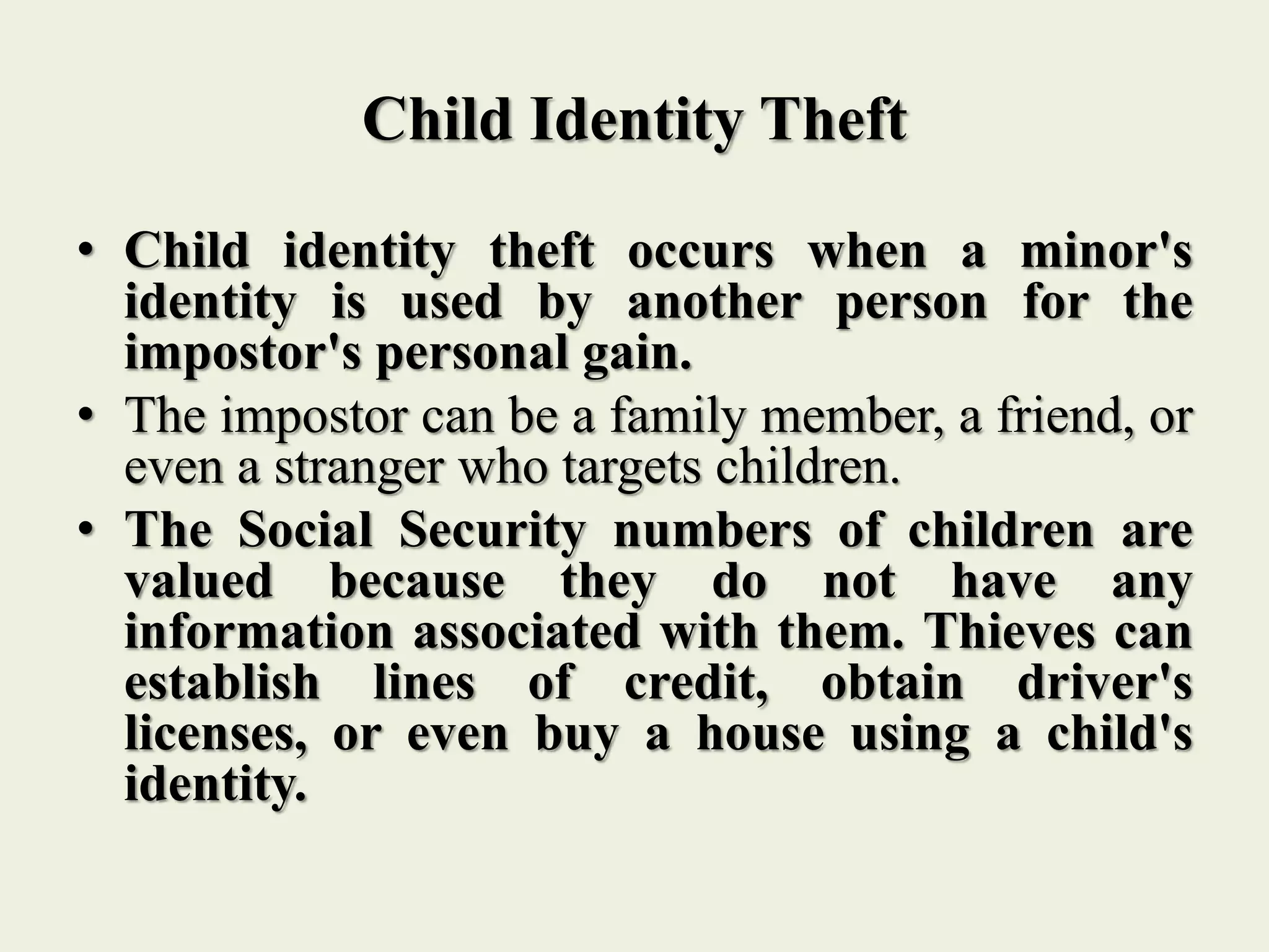 Child Identity Theft
• Child identity theft occurs when a minor's
identity is used by another person for the
impostor's personal gain.
• The impostor can be a family member, a friend, or
even a stranger who targets children.
• The Social Security numbers of children are
valued because they do not have any
information associated with them. Thieves can
establish lines of credit, obtain driver's
licenses, or even buy a house using a child's
identity.
 