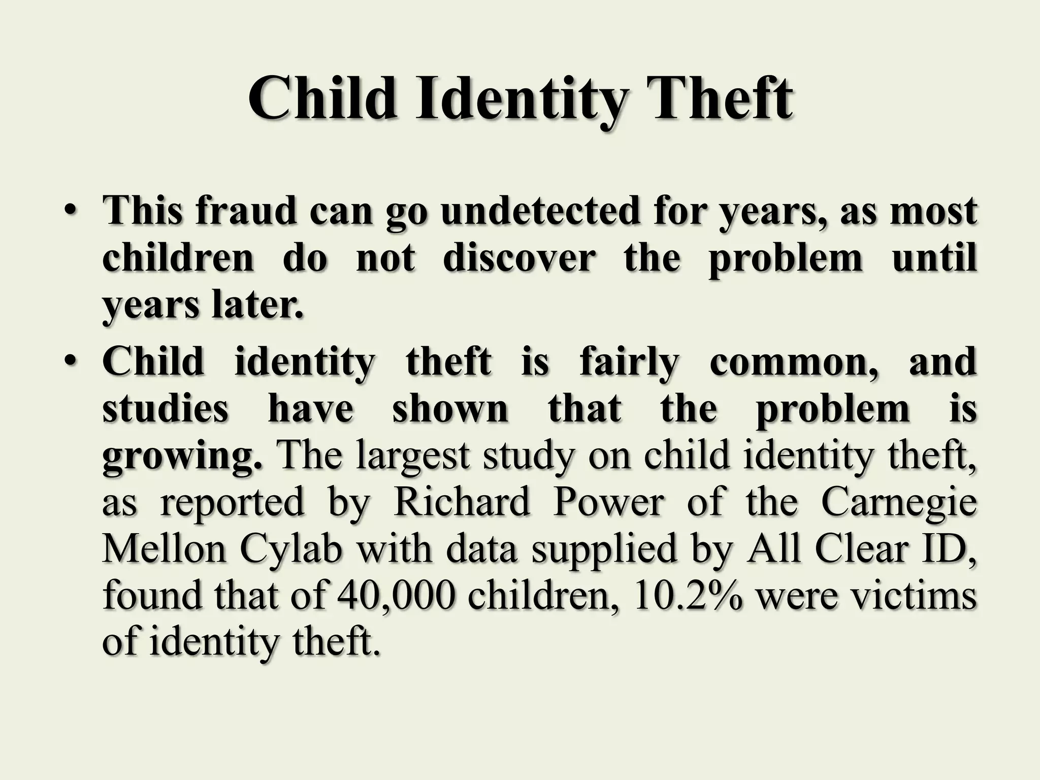 Child Identity Theft
• This fraud can go undetected for years, as most
children do not discover the problem until
years later.
• Child identity theft is fairly common, and
studies have shown that the problem is
growing. The largest study on child identity theft,
as reported by Richard Power of the Carnegie
Mellon Cylab with data supplied by All Clear ID,
found that of 40,000 children, 10.2% were victims
of identity theft.
 