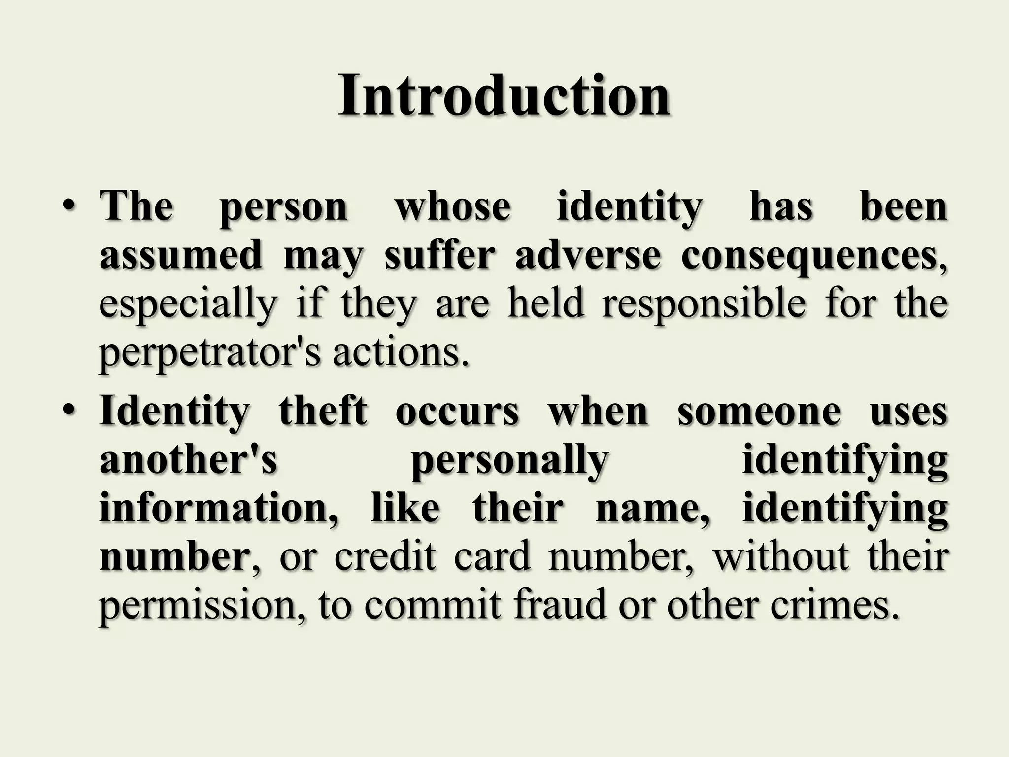 Introduction
• The person whose identity has been
assumed may suffer adverse consequences,
especially if they are held responsible for the
perpetrator's actions.
• Identity theft occurs when someone uses
another's personally identifying
information, like their name, identifying
number, or credit card number, without their
permission, to commit fraud or other crimes.
 