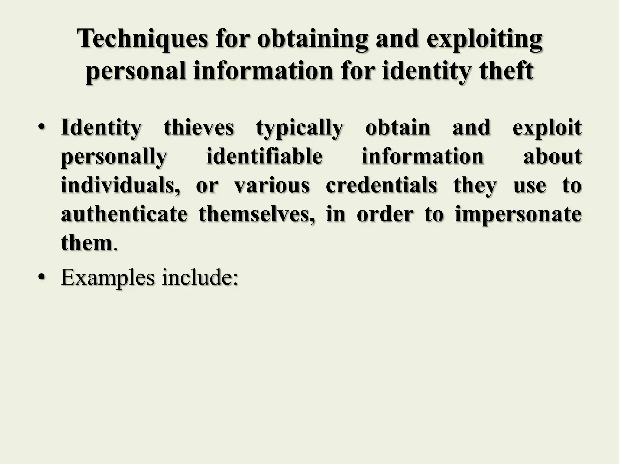 Techniques for obtaining and exploiting
personal information for identity theft
• Identity thieves typically obtain and exploit
personally identifiable information about
individuals, or various credentials they use to
authenticate themselves, in order to impersonate
them.
• Examples include:
 