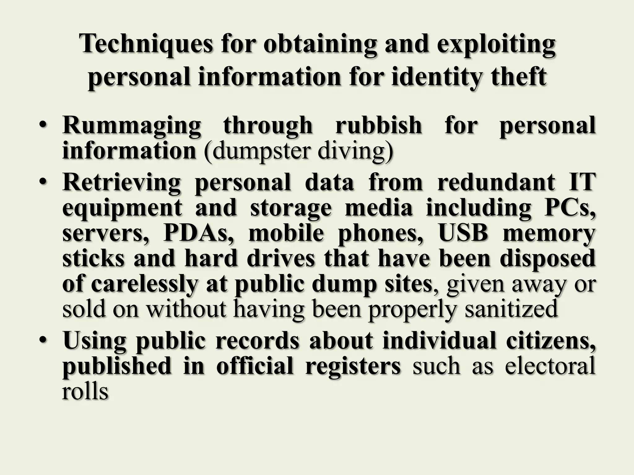 Techniques for obtaining and exploiting
personal information for identity theft
• Rummaging through rubbish for personal
information (dumpster diving)
• Retrieving personal data from redundant IT
equipment and storage media including PCs,
servers, PDAs, mobile phones, USB memory
sticks and hard drives that have been disposed
of carelessly at public dump sites, given away or
sold on without having been properly sanitized
• Using public records about individual citizens,
published in official registers such as electoral
rolls
 