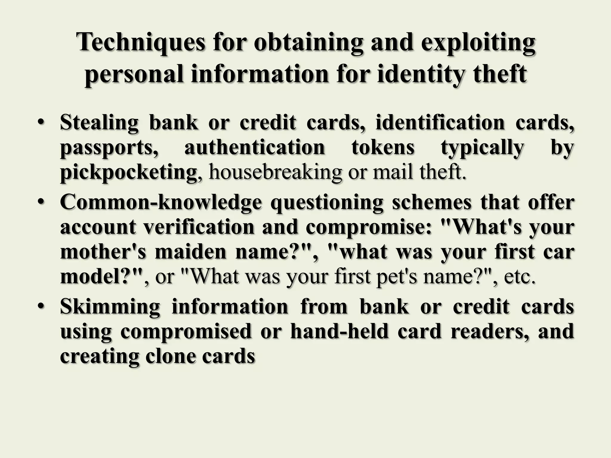 Techniques for obtaining and exploiting
personal information for identity theft
• Stealing bank or credit cards, identification cards,
passports, authentication tokens typically by
pickpocketing, housebreaking or mail theft.
• Common-knowledge questioning schemes that offer
account verification and compromise: "What's your
mother's maiden name?", "what was your first car
model?", or "What was your first pet's name?", etc.
• Skimming information from bank or credit cards
using compromised or hand-held card readers, and
creating clone cards
 