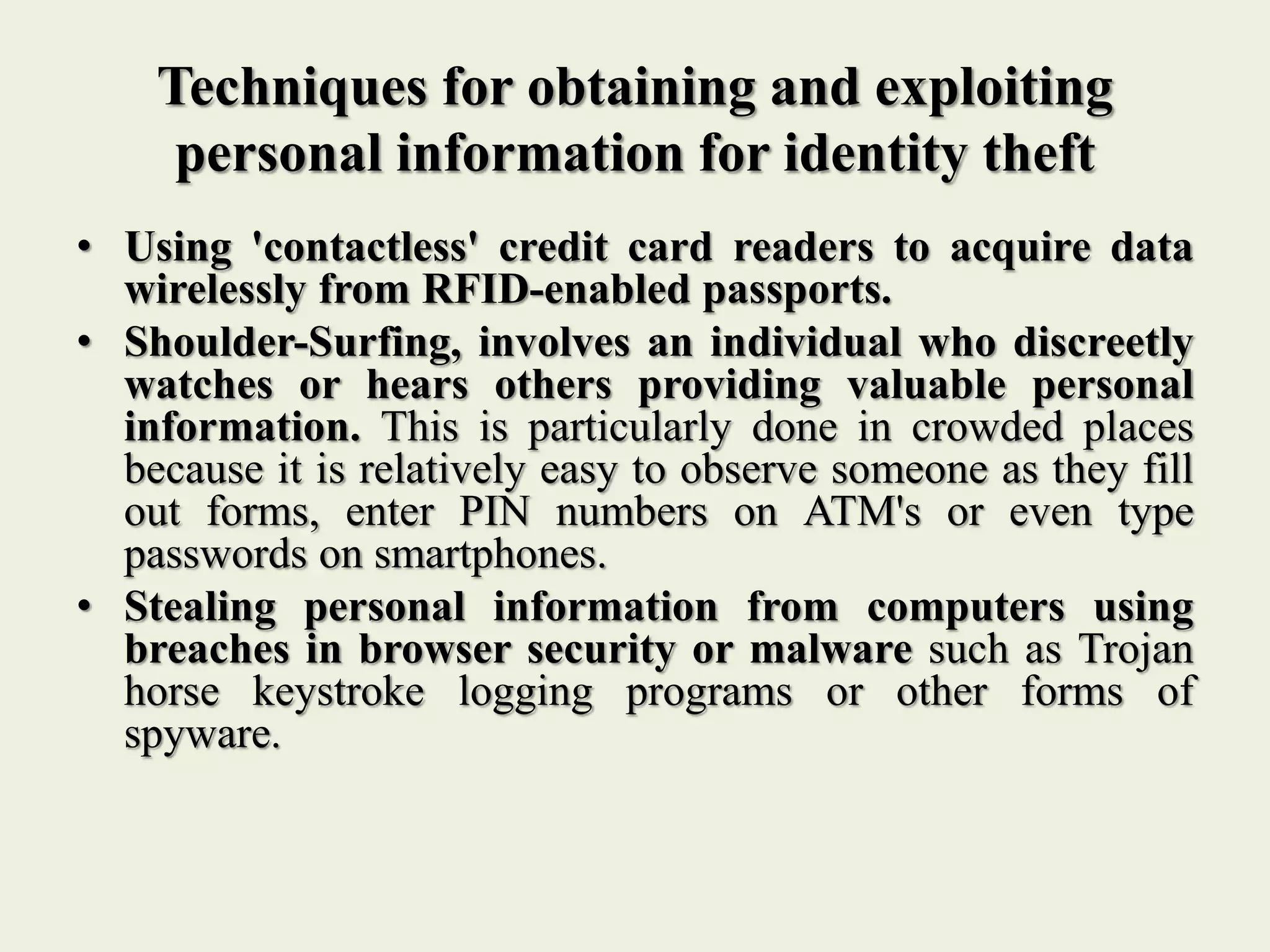 Techniques for obtaining and exploiting
personal information for identity theft
• Using 'contactless' credit card readers to acquire data
wirelessly from RFID-enabled passports.
• Shoulder-Surfing, involves an individual who discreetly
watches or hears others providing valuable personal
information. This is particularly done in crowded places
because it is relatively easy to observe someone as they fill
out forms, enter PIN numbers on ATM's or even type
passwords on smartphones.
• Stealing personal information from computers using
breaches in browser security or malware such as Trojan
horse keystroke logging programs or other forms of
spyware.
 