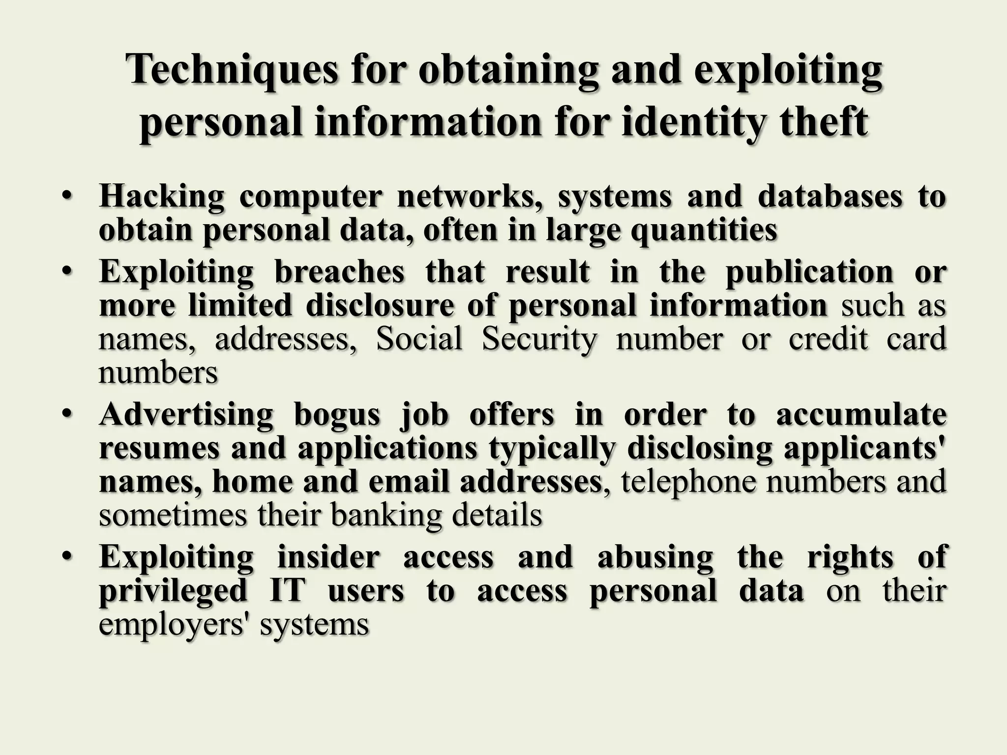 Techniques for obtaining and exploiting
personal information for identity theft
• Hacking computer networks, systems and databases to
obtain personal data, often in large quantities
• Exploiting breaches that result in the publication or
more limited disclosure of personal information such as
names, addresses, Social Security number or credit card
numbers
• Advertising bogus job offers in order to accumulate
resumes and applications typically disclosing applicants'
names, home and email addresses, telephone numbers and
sometimes their banking details
• Exploiting insider access and abusing the rights of
privileged IT users to access personal data on their
employers' systems
 