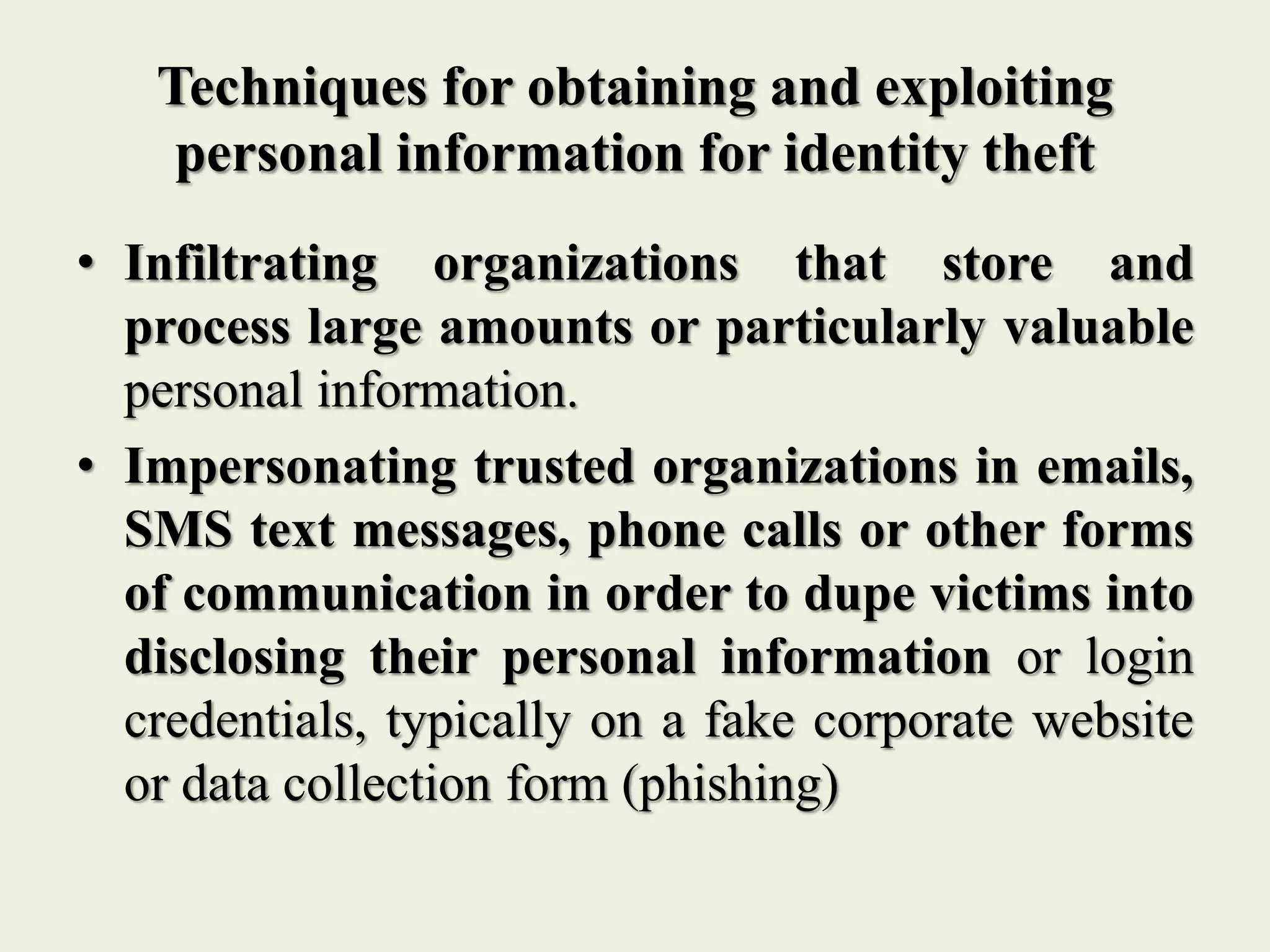 Techniques for obtaining and exploiting
personal information for identity theft
• Infiltrating organizations that store and
process large amounts or particularly valuable
personal information.
• Impersonating trusted organizations in emails,
SMS text messages, phone calls or other forms
of communication in order to dupe victims into
disclosing their personal information or login
credentials, typically on a fake corporate website
or data collection form (phishing)
 