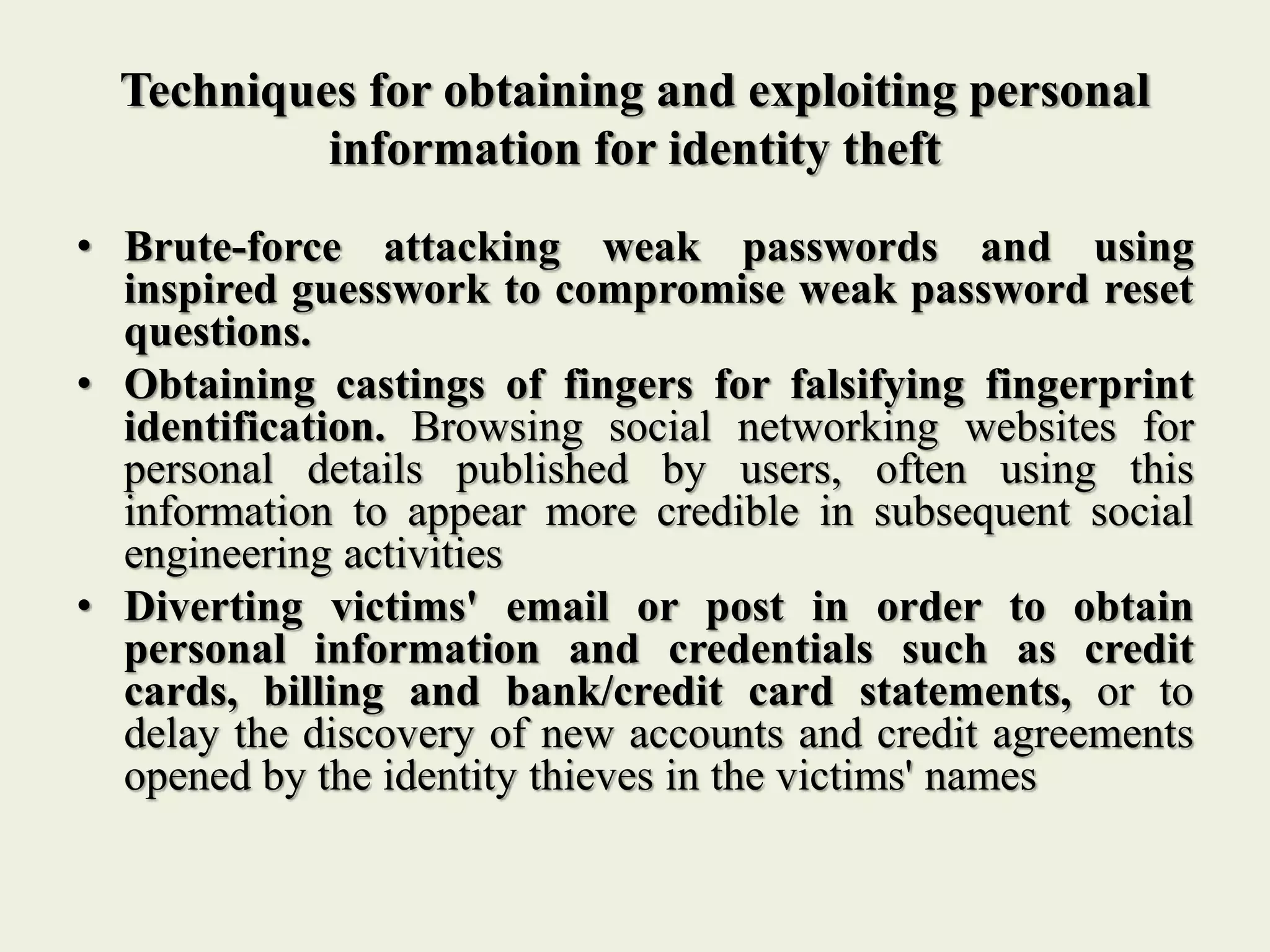 Techniques for obtaining and exploiting personal
information for identity theft
• Brute-force attacking weak passwords and using
inspired guesswork to compromise weak password reset
questions.
• Obtaining castings of fingers for falsifying fingerprint
identification. Browsing social networking websites for
personal details published by users, often using this
information to appear more credible in subsequent social
engineering activities
• Diverting victims' email or post in order to obtain
personal information and credentials such as credit
cards, billing and bank/credit card statements, or to
delay the discovery of new accounts and credit agreements
opened by the identity thieves in the victims' names
 