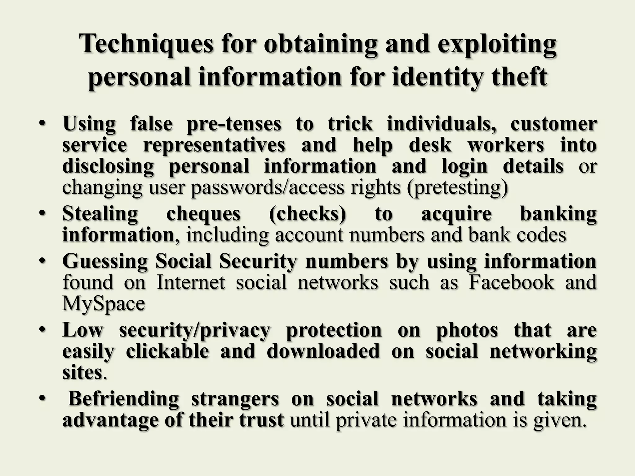 Techniques for obtaining and exploiting
personal information for identity theft
• Using false pre-tenses to trick individuals, customer
service representatives and help desk workers into
disclosing personal information and login details or
changing user passwords/access rights (pretesting)
• Stealing cheques (checks) to acquire banking
information, including account numbers and bank codes
• Guessing Social Security numbers by using information
found on Internet social networks such as Facebook and
MySpace
• Low security/privacy protection on photos that are
easily clickable and downloaded on social networking
sites.
• Befriending strangers on social networks and taking
advantage of their trust until private information is given.
 
