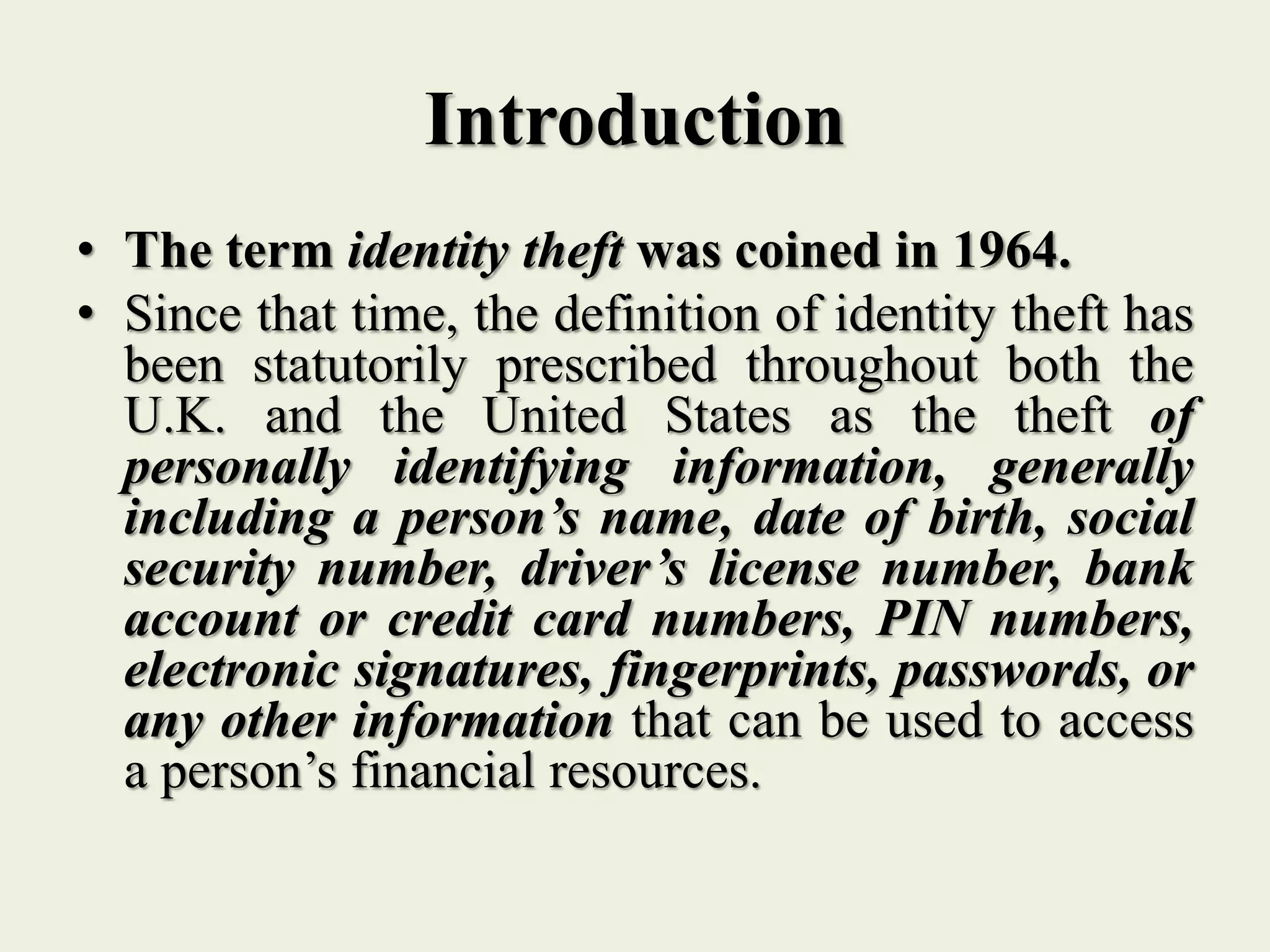 Introduction
• The term identity theft was coined in 1964.
• Since that time, the definition of identity theft has
been statutorily prescribed throughout both the
U.K. and the United States as the theft of
personally identifying information, generally
including a person’s name, date of birth, social
security number, driver’s license number, bank
account or credit card numbers, PIN numbers,
electronic signatures, fingerprints, passwords, or
any other information that can be used to access
a person’s financial resources.
 