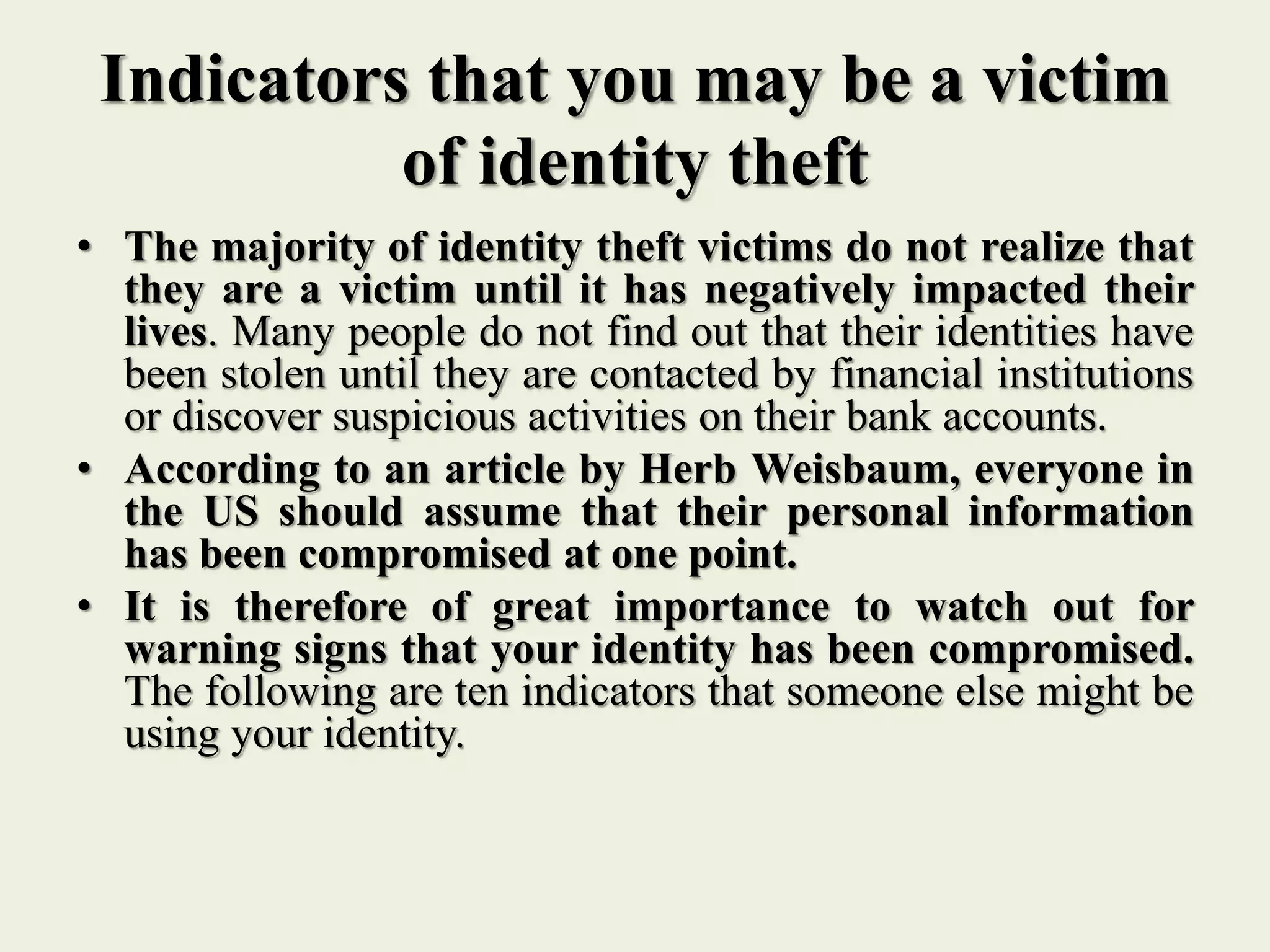 Indicators that you may be a victim
of identity theft
• The majority of identity theft victims do not realize that
they are a victim until it has negatively impacted their
lives. Many people do not find out that their identities have
been stolen until they are contacted by financial institutions
or discover suspicious activities on their bank accounts.
• According to an article by Herb Weisbaum, everyone in
the US should assume that their personal information
has been compromised at one point.
• It is therefore of great importance to watch out for
warning signs that your identity has been compromised.
The following are ten indicators that someone else might be
using your identity.
 