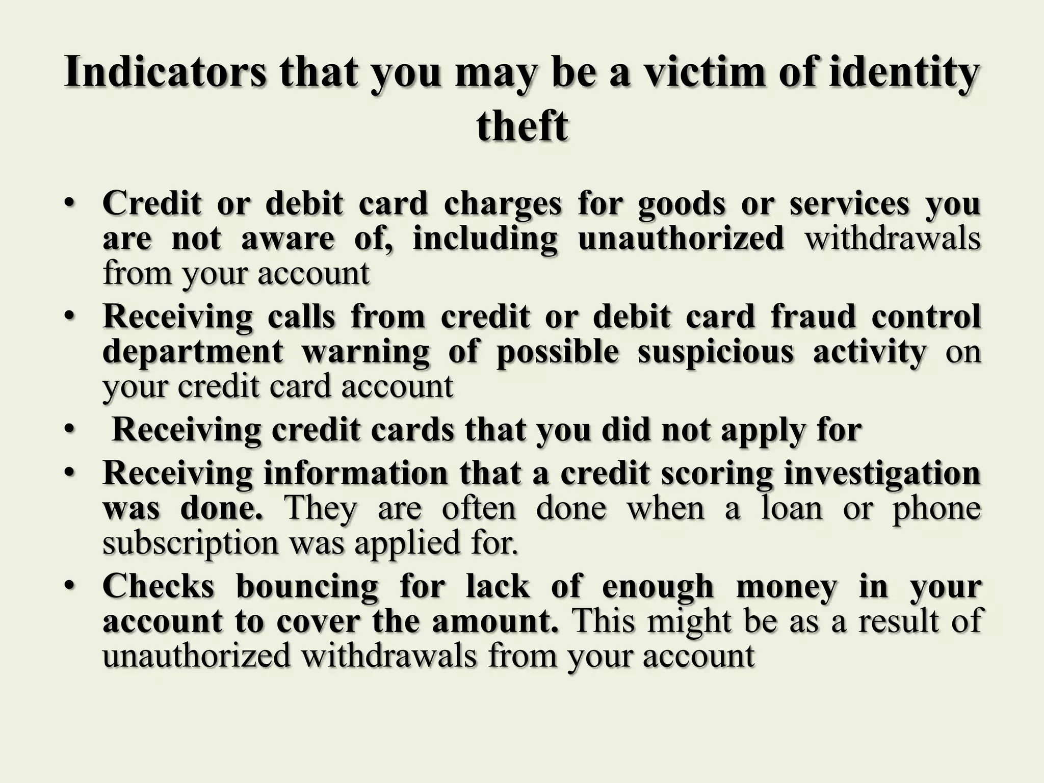 Indicators that you may be a victim of identity
theft
• Credit or debit card charges for goods or services you
are not aware of, including unauthorized withdrawals
from your account
• Receiving calls from credit or debit card fraud control
department warning of possible suspicious activity on
your credit card account
• Receiving credit cards that you did not apply for
• Receiving information that a credit scoring investigation
was done. They are often done when a loan or phone
subscription was applied for.
• Checks bouncing for lack of enough money in your
account to cover the amount. This might be as a result of
unauthorized withdrawals from your account
 
