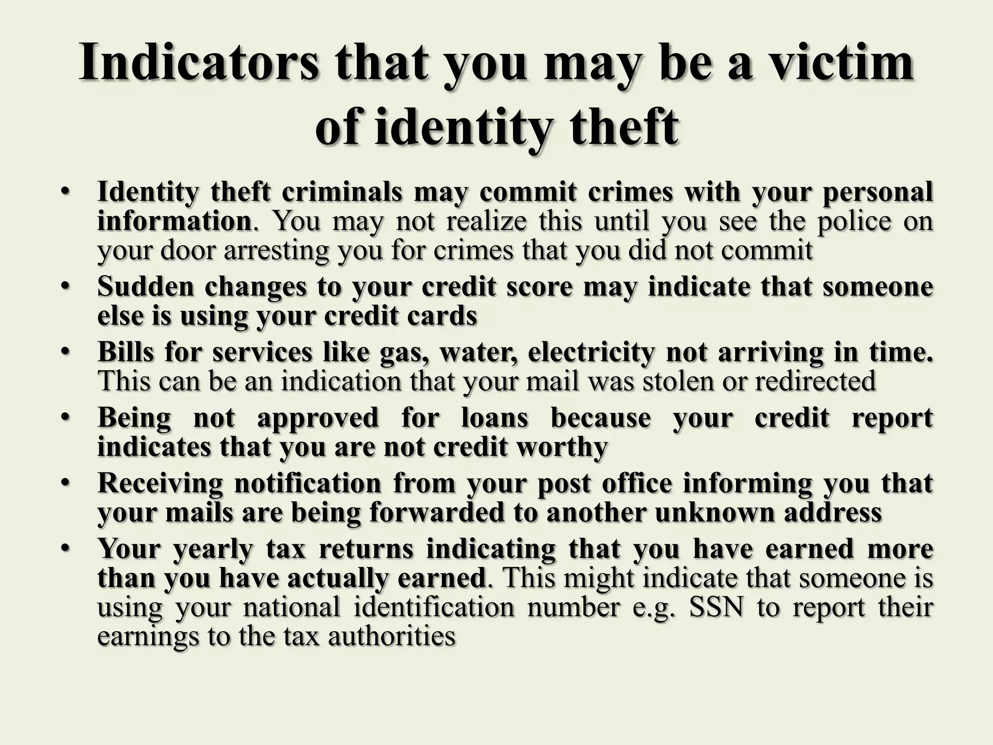 Indicators that you may be a victim
of identity theft
• Identity theft criminals may commit crimes with your personal
information. You may not realize this until you see the police on
your door arresting you for crimes that you did not commit
• Sudden changes to your credit score may indicate that someone
else is using your credit cards
• Bills for services like gas, water, electricity not arriving in time.
This can be an indication that your mail was stolen or redirected
• Being not approved for loans because your credit report
indicates that you are not credit worthy
• Receiving notification from your post office informing you that
your mails are being forwarded to another unknown address
• Your yearly tax returns indicating that you have earned more
than you have actually earned. This might indicate that someone is
using your national identification number e.g. SSN to report their
earnings to the tax authorities
 