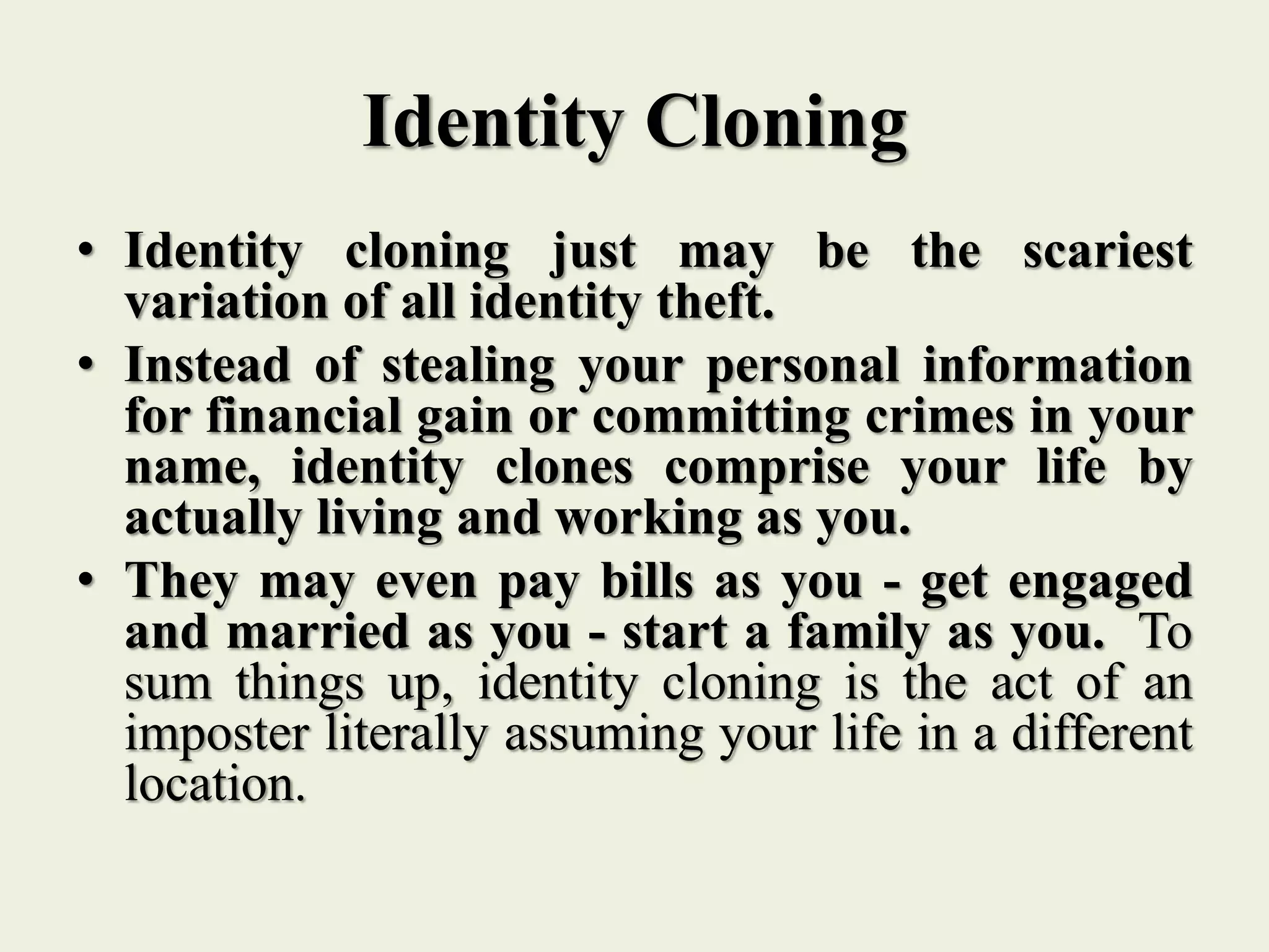 Identity Cloning
• Identity cloning just may be the scariest
variation of all identity theft.
• Instead of stealing your personal information
for financial gain or committing crimes in your
name, identity clones comprise your life by
actually living and working as you.
• They may even pay bills as you - get engaged
and married as you - start a family as you. To
sum things up, identity cloning is the act of an
imposter literally assuming your life in a different
location.
 