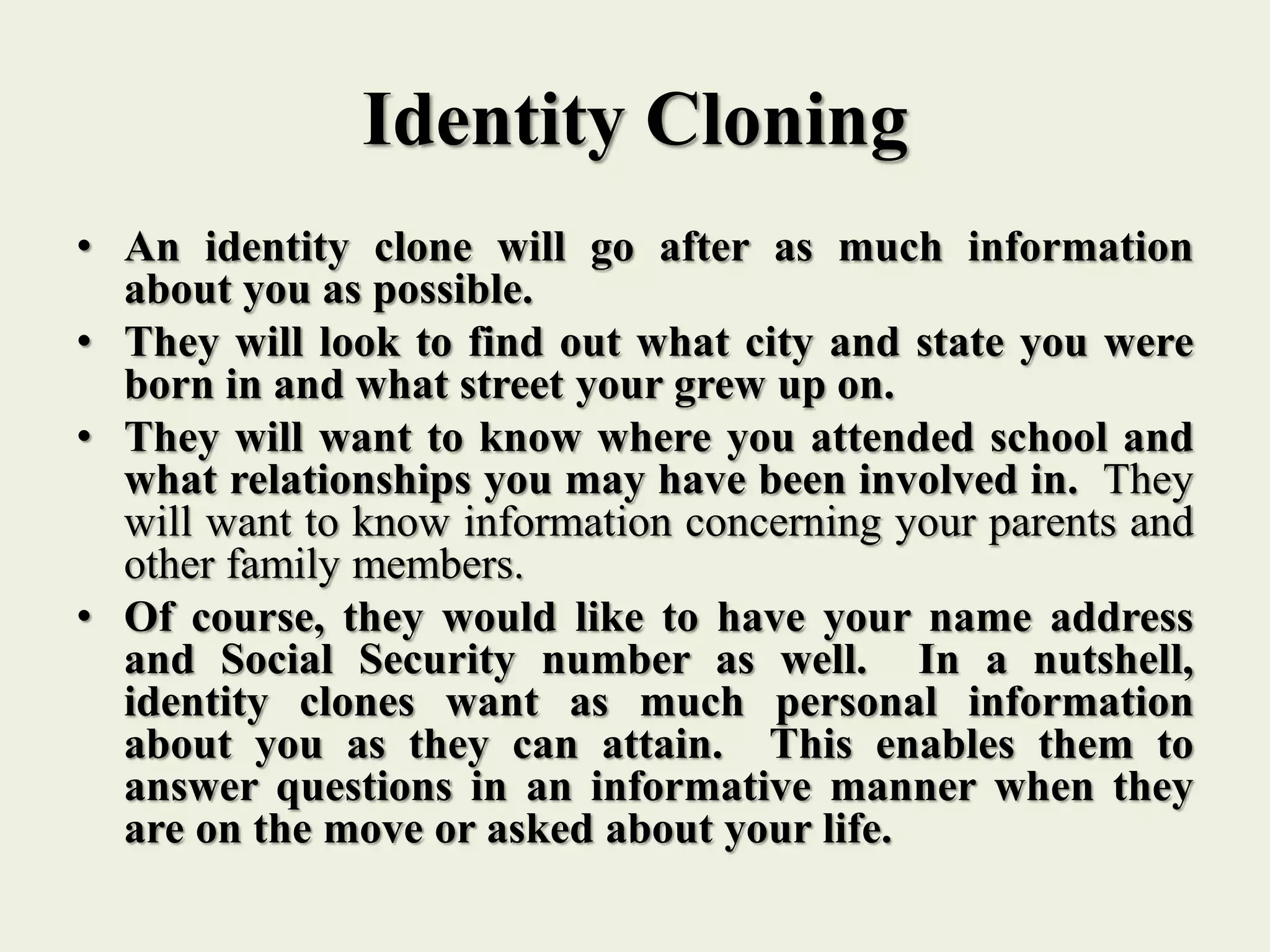 Identity Cloning
• An identity clone will go after as much information
about you as possible.
• They will look to find out what city and state you were
born in and what street your grew up on.
• They will want to know where you attended school and
what relationships you may have been involved in. They
will want to know information concerning your parents and
other family members.
• Of course, they would like to have your name address
and Social Security number as well. In a nutshell,
identity clones want as much personal information
about you as they can attain. This enables them to
answer questions in an informative manner when they
are on the move or asked about your life.
 