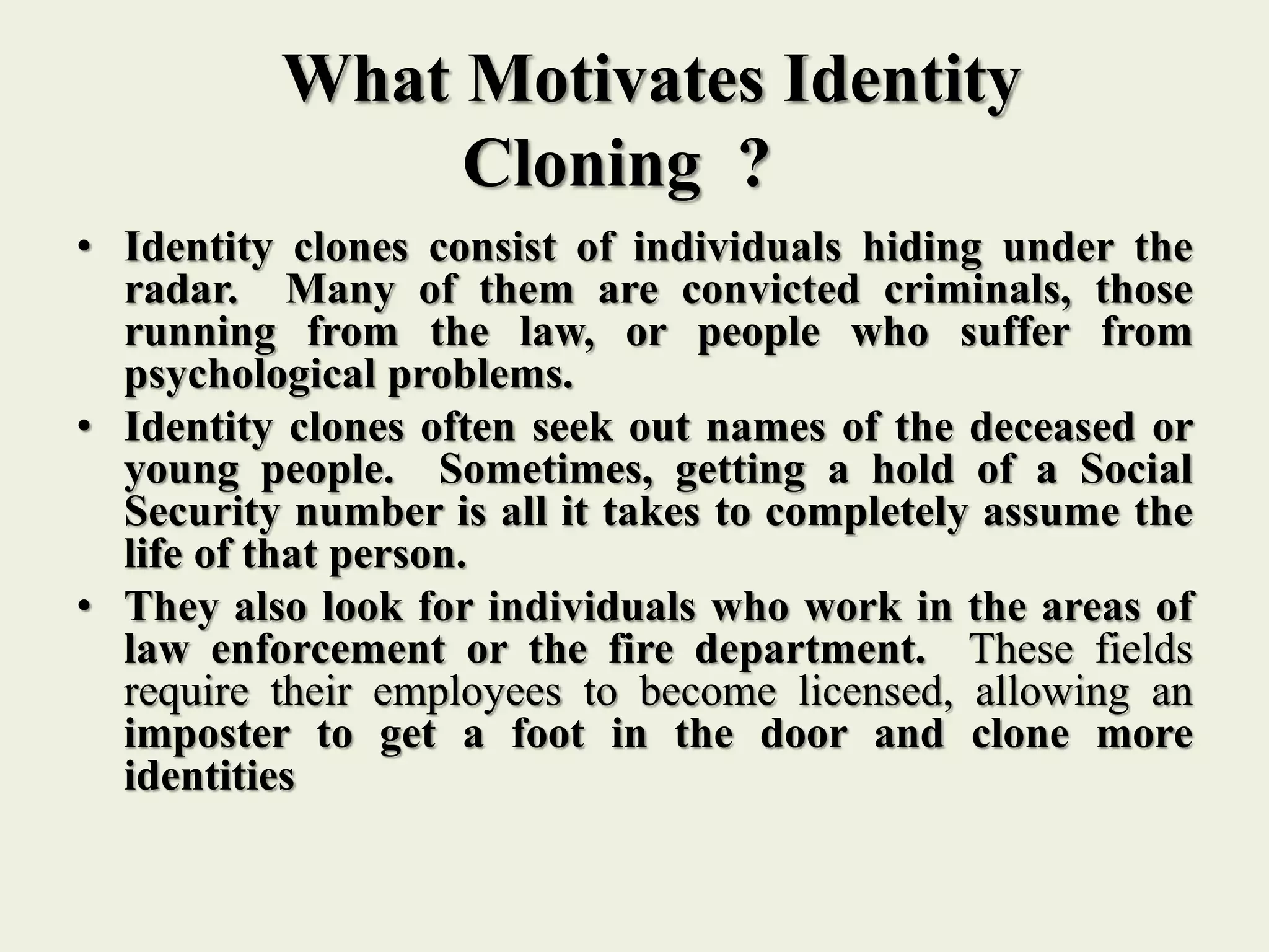 What Motivates Identity
Cloning ?
• Identity clones consist of individuals hiding under the
radar. Many of them are convicted criminals, those
running from the law, or people who suffer from
psychological problems.
• Identity clones often seek out names of the deceased or
young people. Sometimes, getting a hold of a Social
Security number is all it takes to completely assume the
life of that person.
• They also look for individuals who work in the areas of
law enforcement or the fire department. These fields
require their employees to become licensed, allowing an
imposter to get a foot in the door and clone more
identities
 