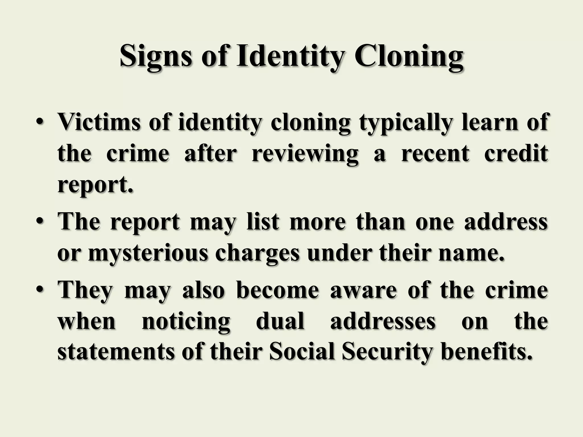 Signs of Identity Cloning
• Victims of identity cloning typically learn of
the crime after reviewing a recent credit
report.
• The report may list more than one address
or mysterious charges under their name.
• They may also become aware of the crime
when noticing dual addresses on the
statements of their Social Security benefits.
 
