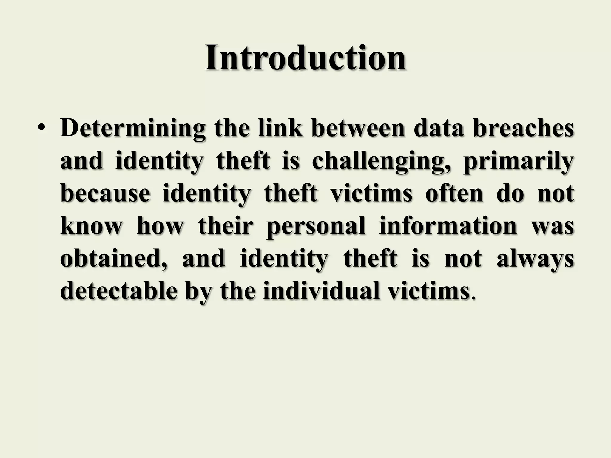 Introduction
• Determining the link between data breaches
and identity theft is challenging, primarily
because identity theft victims often do not
know how their personal information was
obtained, and identity theft is not always
detectable by the individual victims.
 