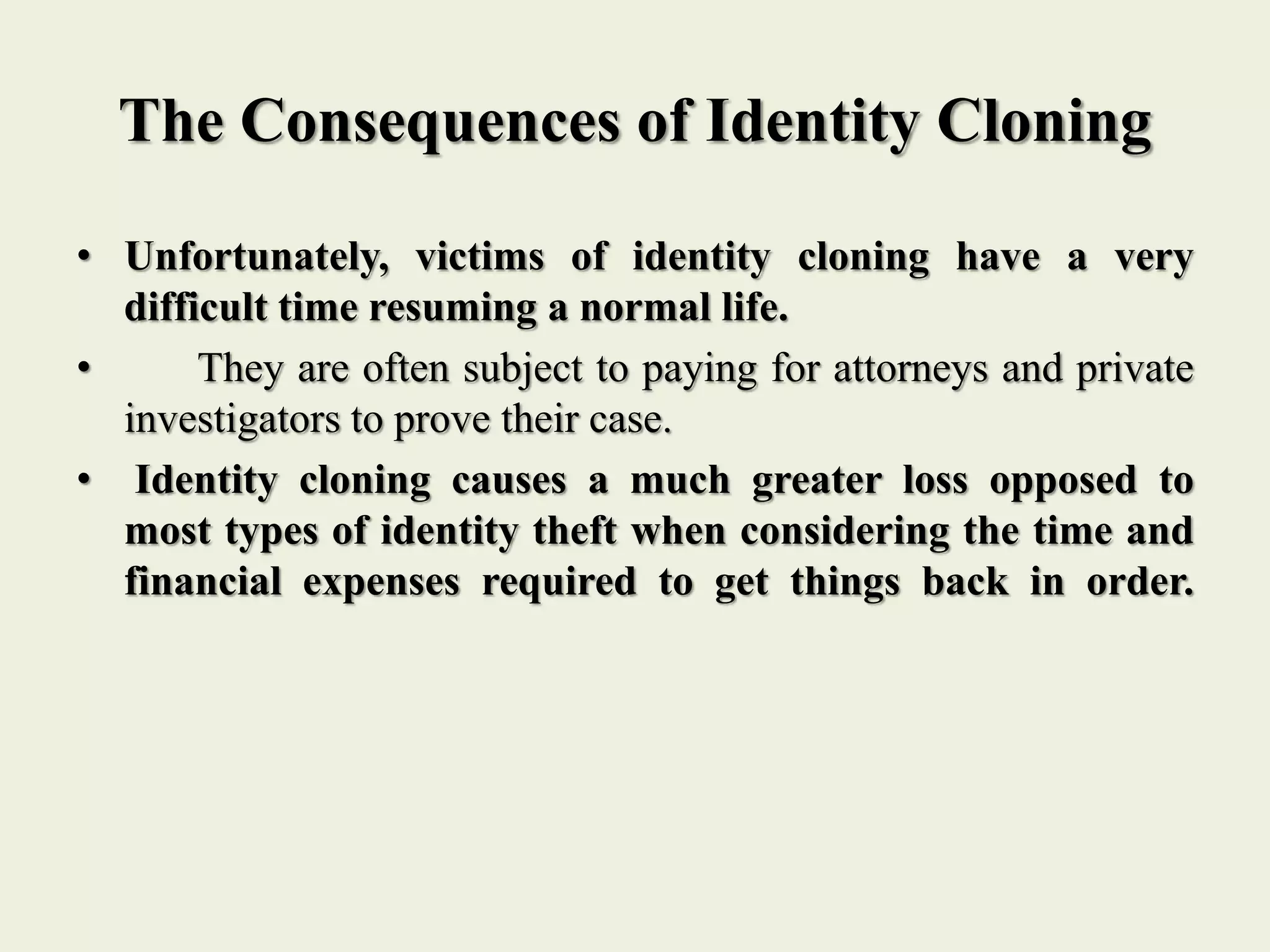 The Consequences of Identity Cloning
• Unfortunately, victims of identity cloning have a very
difficult time resuming a normal life.
• They are often subject to paying for attorneys and private
investigators to prove their case.
• Identity cloning causes a much greater loss opposed to
most types of identity theft when considering the time and
financial expenses required to get things back in order.
 