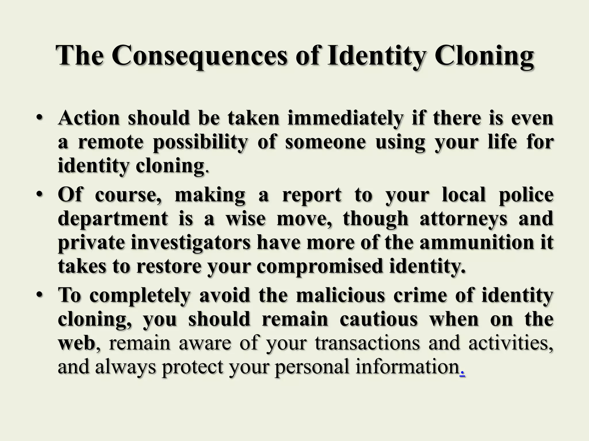 The Consequences of Identity Cloning
• Action should be taken immediately if there is even
a remote possibility of someone using your life for
identity cloning.
• Of course, making a report to your local police
department is a wise move, though attorneys and
private investigators have more of the ammunition it
takes to restore your compromised identity.
• To completely avoid the malicious crime of identity
cloning, you should remain cautious when on the
web, remain aware of your transactions and activities,
and always protect your personal information.
 