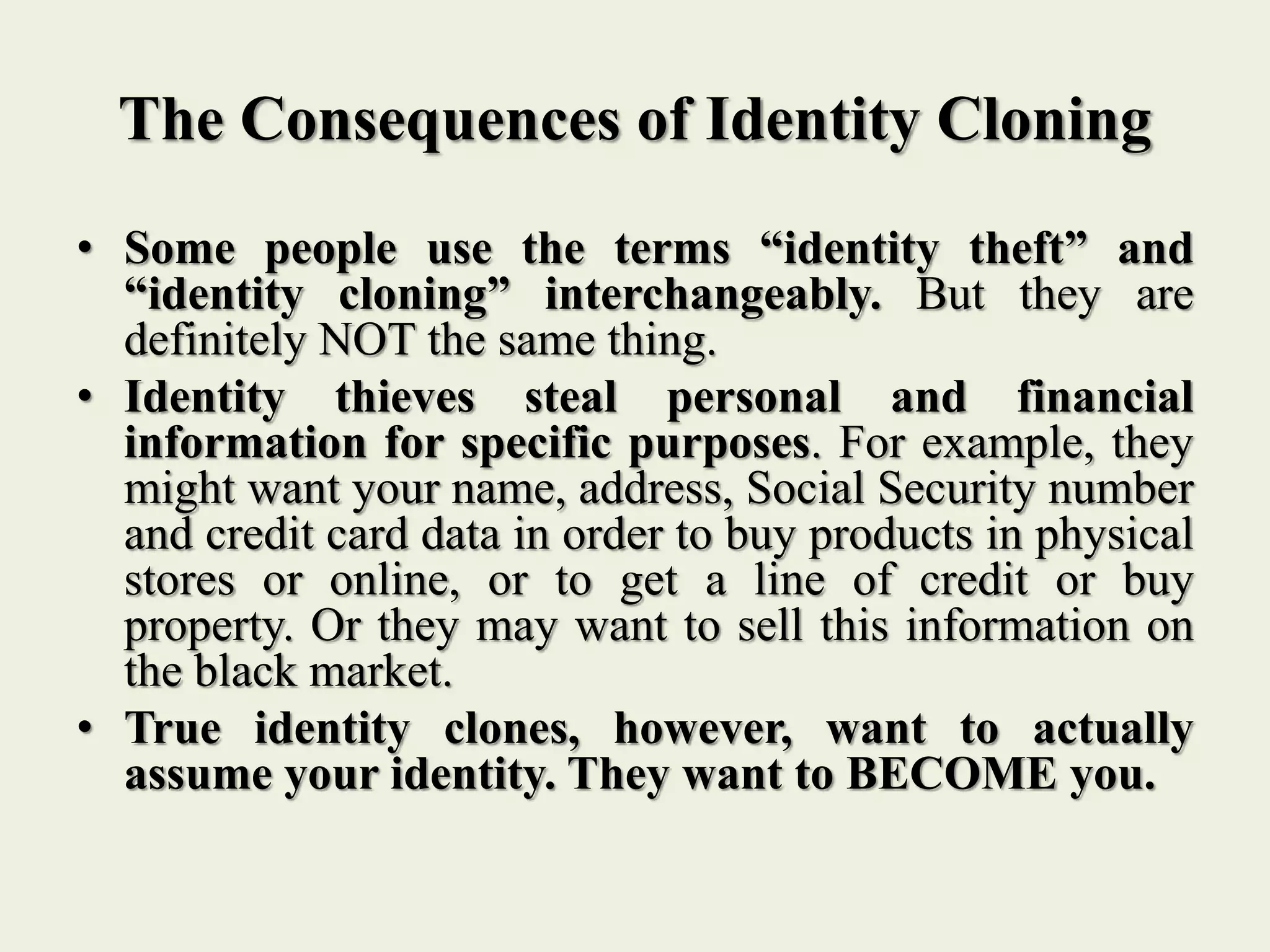 The Consequences of Identity Cloning
• Some people use the terms “identity theft” and
“identity cloning” interchangeably. But they are
definitely NOT the same thing.
• Identity thieves steal personal and financial
information for specific purposes. For example, they
might want your name, address, Social Security number
and credit card data in order to buy products in physical
stores or online, or to get a line of credit or buy
property. Or they may want to sell this information on
the black market.
• True identity clones, however, want to actually
assume your identity. They want to BECOME you.
 