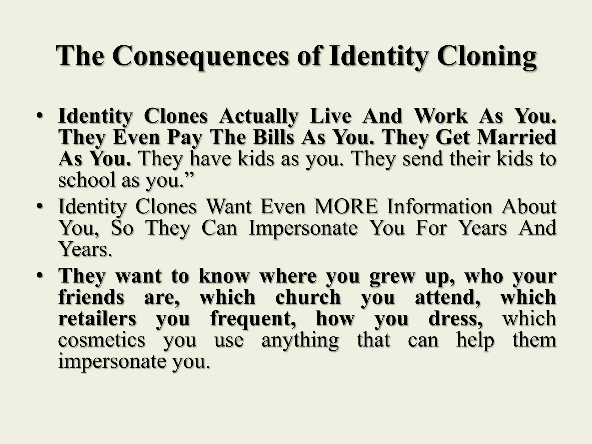 The Consequences of Identity Cloning
• Identity Clones Actually Live And Work As You.
They Even Pay The Bills As You. They Get Married
As You. They have kids as you. They send their kids to
school as you.”
• Identity Clones Want Even MORE Information About
You, So They Can Impersonate You For Years And
Years.
• They want to know where you grew up, who your
friends are, which church you attend, which
retailers you frequent, how you dress, which
cosmetics you use anything that can help them
impersonate you.
 