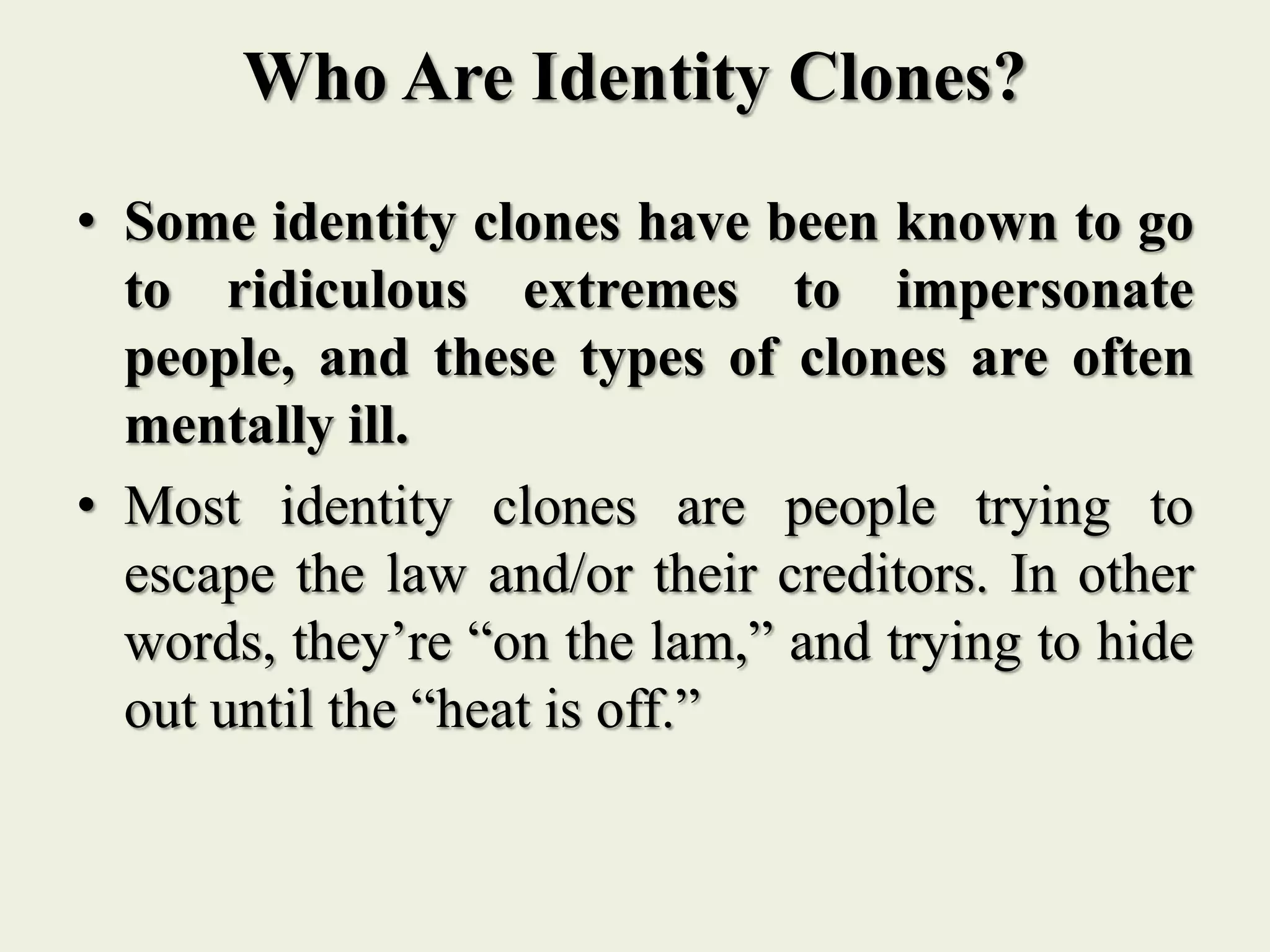 Who Are Identity Clones?
• Some identity clones have been known to go
to ridiculous extremes to impersonate
people, and these types of clones are often
mentally ill.
• Most identity clones are people trying to
escape the law and/or their creditors. In other
words, they’re “on the lam,” and trying to hide
out until the “heat is off.”
 
