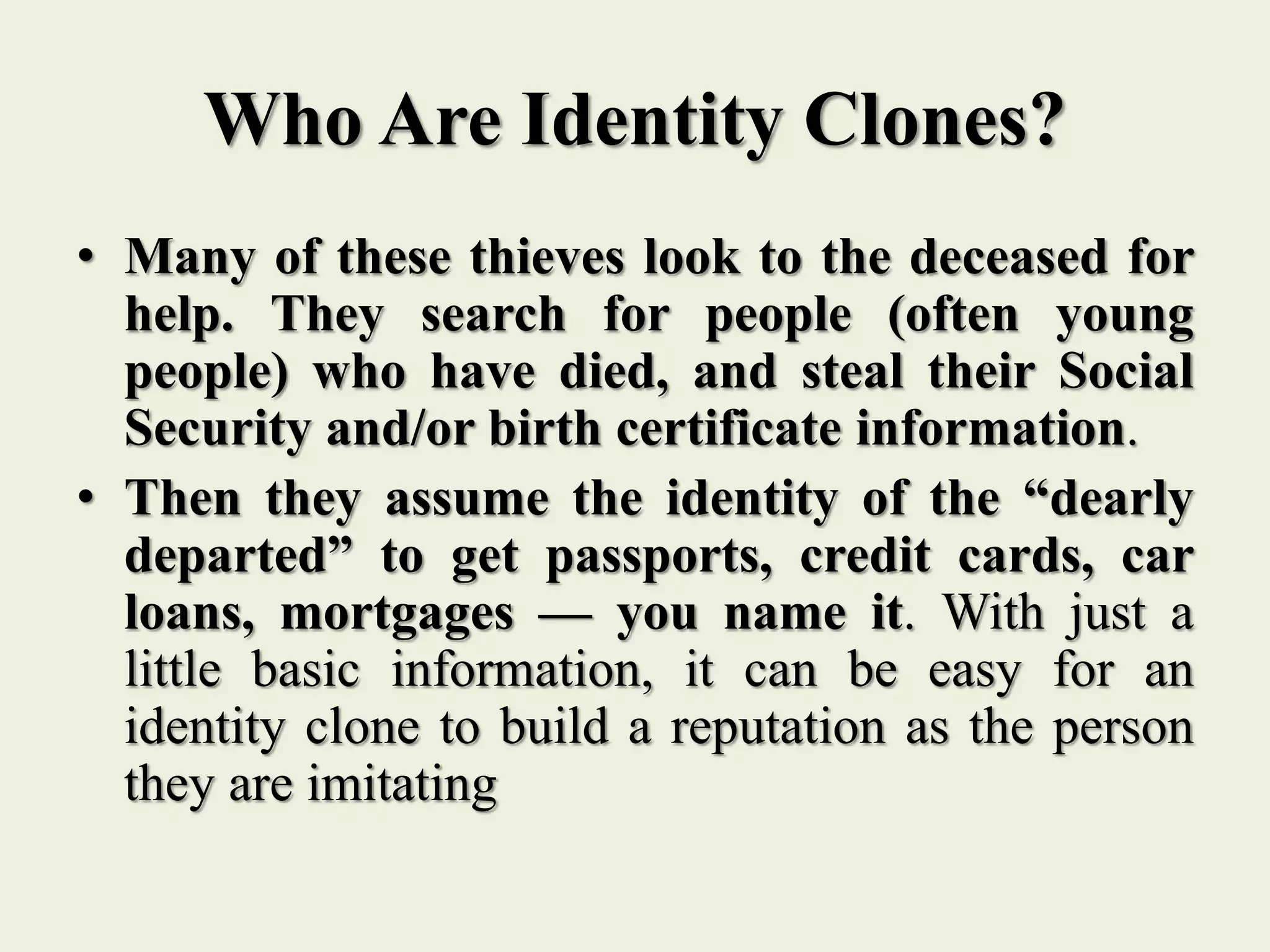 Who Are Identity Clones?
• Many of these thieves look to the deceased for
help. They search for people (often young
people) who have died, and steal their Social
Security and/or birth certificate information.
• Then they assume the identity of the “dearly
departed” to get passports, credit cards, car
loans, mortgages — you name it. With just a
little basic information, it can be easy for an
identity clone to build a reputation as the person
they are imitating
 