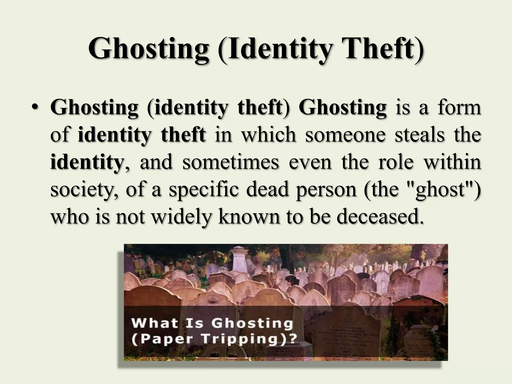 Ghosting (Identity Theft)
• Ghosting (identity theft) Ghosting is a form
of identity theft in which someone steals the
identity, and sometimes even the role within
society, of a specific dead person (the "ghost")
who is not widely known to be deceased.
 