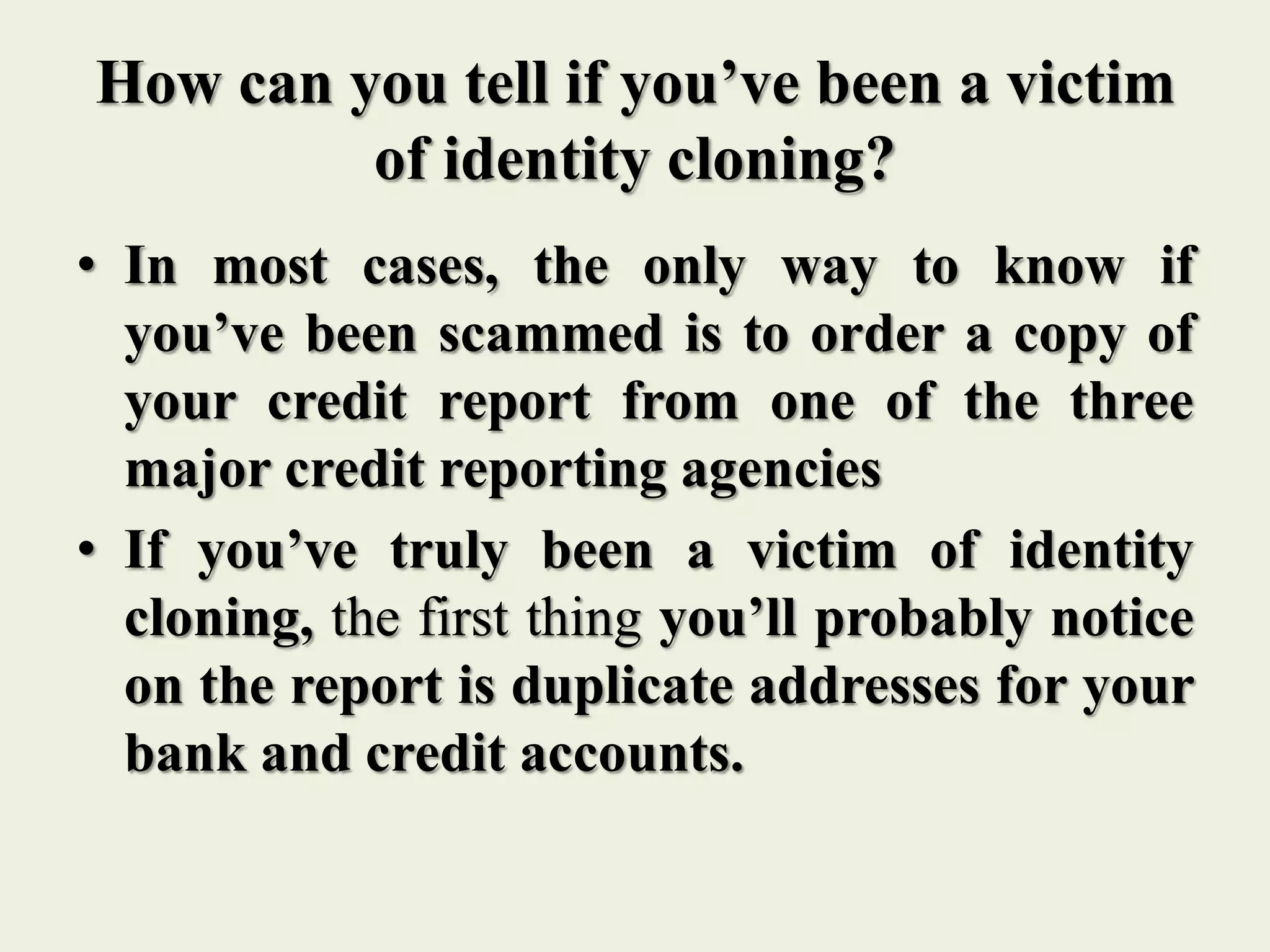 How can you tell if you’ve been a victim
of identity cloning?
• In most cases, the only way to know if
you’ve been scammed is to order a copy of
your credit report from one of the three
major credit reporting agencies
• If you’ve truly been a victim of identity
cloning, the first thing you’ll probably notice
on the report is duplicate addresses for your
bank and credit accounts.
 