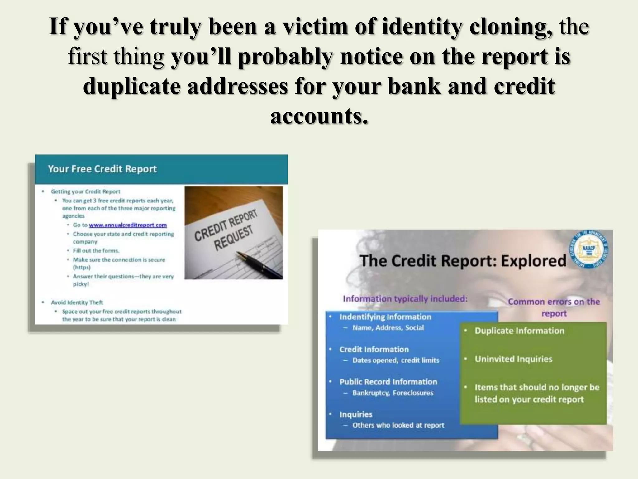 If you’ve truly been a victim of identity cloning, the
first thing you’ll probably notice on the report is
duplicate addresses for your bank and credit
accounts.
 