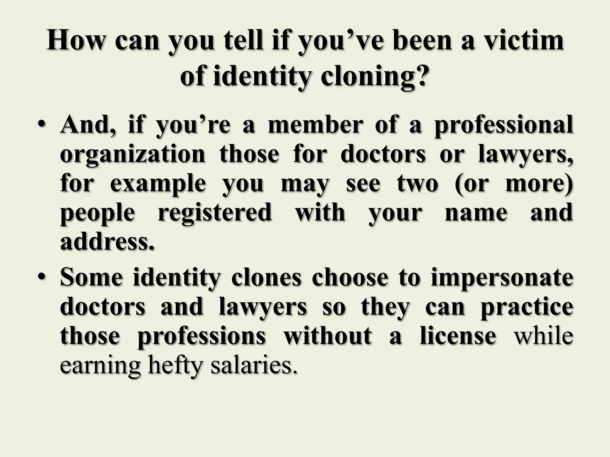 How can you tell if you’ve been a victim
of identity cloning?
• And, if you’re a member of a professional
organization those for doctors or lawyers,
for example you may see two (or more)
people registered with your name and
address.
• Some identity clones choose to impersonate
doctors and lawyers so they can practice
those professions without a license while
earning hefty salaries.
 