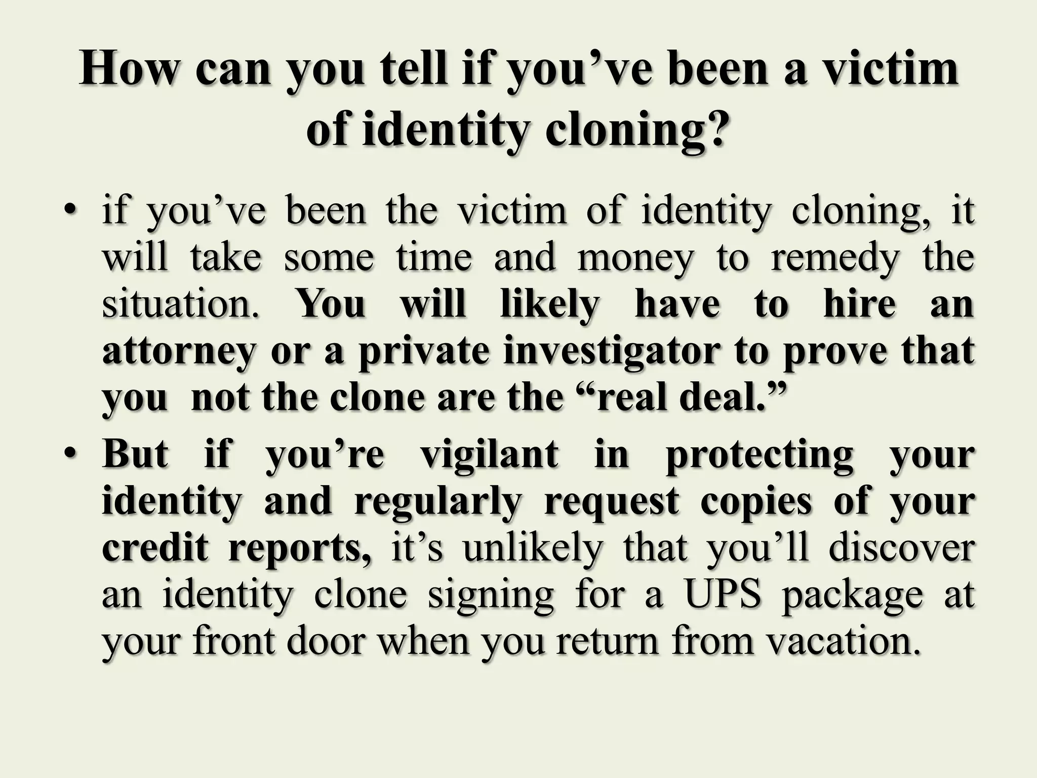 How can you tell if you’ve been a victim
of identity cloning?
• if you’ve been the victim of identity cloning, it
will take some time and money to remedy the
situation. You will likely have to hire an
attorney or a private investigator to prove that
you not the clone are the “real deal.”
• But if you’re vigilant in protecting your
identity and regularly request copies of your
credit reports, it’s unlikely that you’ll discover
an identity clone signing for a UPS package at
your front door when you return from vacation.
 