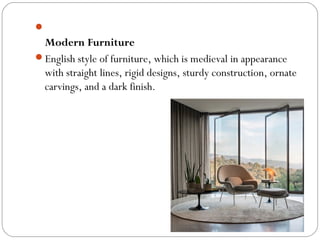 
Modern Furniture
English style of furniture, which is medieval in appearance
with straight lines, rigid designs, sturdy construction, ornate
carvings, and a dark finish.