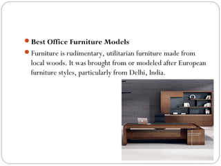 Best Office Furniture Models
Furniture is rudimentary, utilitarian furniture made from
local woods. It was brought from or modeled after European
furniture styles, particularly from Delhi, India.