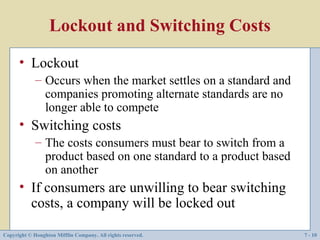 Lockout and Switching Costs
      • Lockout
             – Occurs when the market settles on a standard and
               companies promoting alternate standards are no
               longer able to compete
      • Switching costs
             – The costs consumers must bear to switch from a
               product based on one standard to a product based
               on another
      • If consumers are unwilling to bear switching
        costs, a company will be locked out

Copyright © Houghton Mifflin Company. All rights reserved.        7 - 10
 