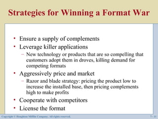 Strategies for Winning a Format War

         • Ensure a supply of complements
         • Leverage killer applications
                – New technology or products that are so compelling that
                  customers adopt them in droves, killing demand for
                  competing formats
         • Aggressively price and market
                – Razor and blade strategy: pricing the product low to
                  increase the installed base, then pricing complements
                  high to make profits
         • Cooperate with competitors
         • License the format
Copyright © Houghton Mifflin Company. All rights reserved.                 7 - 11
 