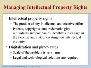 Managing Intellectual Property Rights

      • Intellectual property rights
             – The product of any intellectual and creative effort
             – Patents, copyrights, and trademarks give
               individuals and companies incentives to engage in
               the expense and risk of creating new intellectual
               property
      • Digitalization and piracy rates
             – Scale of the problem is very large
             – Legal and technological solutions are required

Copyright © Houghton Mifflin Company. All rights reserved.           7 - 12
 