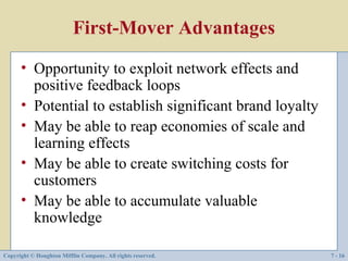 First-Mover Advantages
      • Opportunity to exploit network effects and
        positive feedback loops
      • Potential to establish significant brand loyalty
      • May be able to reap economies of scale and
        learning effects
      • May be able to create switching costs for
        customers
      • May be able to accumulate valuable
        knowledge

Copyright © Houghton Mifflin Company. All rights reserved.   7 - 16
 