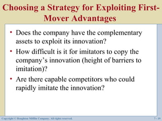 Choosing a Strategy for Exploiting First-
          Mover Advantages
      • Does the company have the complementary
        assets to exploit its innovation?
      • How difficult is it for imitators to copy the
        company’s innovation (height of barriers to
        imitation)?
      • Are there capable competitors who could
        rapidly imitate the innovation?



Copyright © Houghton Mifflin Company. All rights reserved.   7 - 19
 
