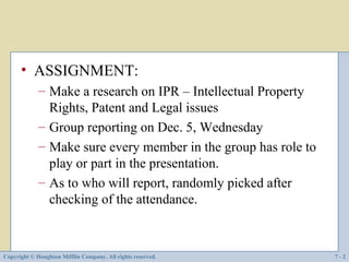 • ASSIGNMENT:
             – Make a research on IPR – Intellectual Property
               Rights, Patent and Legal issues
             – Group reporting on Dec. 5, Wednesday
             – Make sure every member in the group has role to
               play or part in the presentation.
             – As to who will report, randomly picked after
               checking of the attendance.



Copyright © Houghton Mifflin Company. All rights reserved.       7-2
 